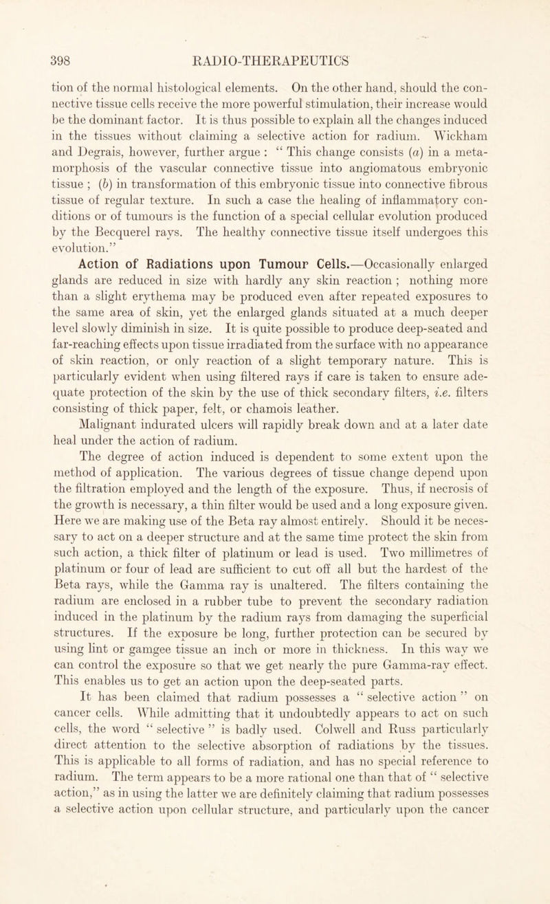 tion of the normal histological elements. On the other hand, should the con¬ nective tissue cells receive the more powerful stimulation, their increase would be the dominant factor. It is thus possible to explain all the changes induced in the tissues without claiming a selective action for radium. Wickham and Degrais, however, further argue : 44 This change consists (a) in a meta¬ morphosis of the vascular connective tissue into angiomatous embryonic tissue ; (b) in transformation of this embryonic tissue into connective fibrous tissue of regular texture. In such a case the healing of inflammatory con¬ ditions or of tumours is the function of a special cellular evolution produced by the Becquerel rays. The healthy connective tissue itself undergoes this evolution.” Action of Radiations upon Tumour Cells.—Occasionally enlarged glands are reduced in size with hardly any skin reaction ; nothing more than a slight erythema may be produced even after repeated exposures to the same area of skin, yet the enlarged glands situated at a much deeper level slowly diminish in size. It is quite possible to produce deep-seated and far-reaching effects upon tissue irradiated from the surface with no appearance of skin reaction, or only reaction of a slight temporary nature. This is particularly evident when using filtered rays if care is taken to ensure ade¬ quate protection of the skin by the use of thick secondary filters, i.e. filters consisting of thick paper, felt, or chamois leather. Malignant indurated ulcers will rapidly break down and at a later date heal under the action of radium. The degree of action induced is dependent to some extent upon the method of application. The various degrees of tissue change depend upon the filtration employed and the length of the exposure. Thus, if necrosis of the growth is necessary, a thin filter would be used and a long exposure given. Here we are making use of the Beta ray almost entirely. Should it be neces¬ sary to act on a deeper structure and at the same time protect the skin from such action, a thick filter of platinum or lead is used. Two millimetres of platinum or four of lead are sufficient to cut off all but the hardest of the Beta rays, while the Gamma ray is unaltered. The filters containing the radium are enclosed in a rubber tube to prevent the secondary radiation induced in the platinum by the radium rays from damaging the superficial structures. If the exposure be long, further protection can be secured by using lint or gamgee tissue an inch or more in thickness. In this way we % can control the exposure so that we get nearly the pure Gamma-rav effect. This enables us to get an action upon the deep-seated parts. It has been claimed that radium possesses a 44 selective action ” on cancer cells. While admitting that it undoubtedly appears to act on such cells, the word 44 selective ” is badly used. Colwell and Russ particularly direct attention to the selective absorption of radiations by the tissues. This is applicable to all forms of radiation, and has no special reference to radium. The term appears to be a more rational one than that of 44 selective action,” as in using the latter we are definitely claiming that radium possesses a selective action upon cellular structure, and particularly upon the cancer