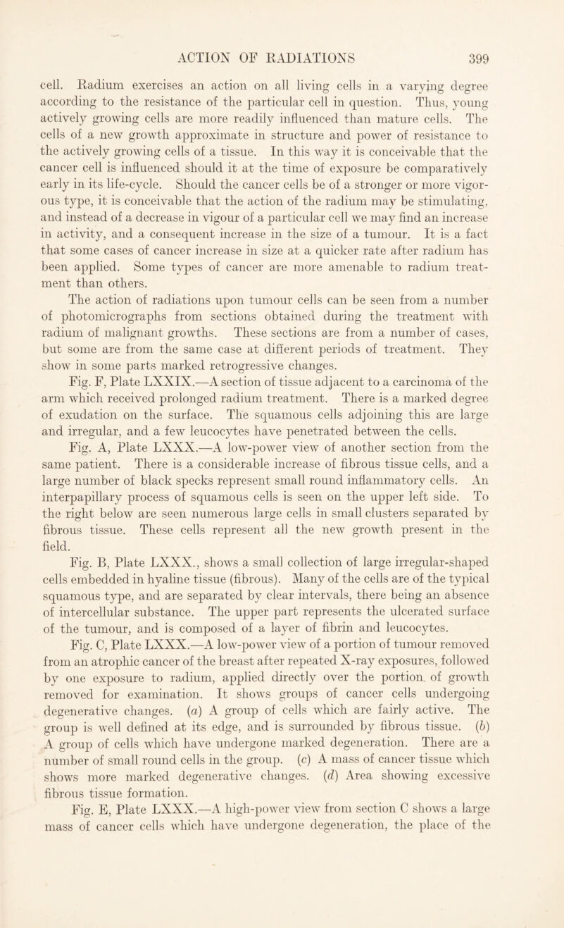 cell. Radium exercises an action on all living cells in a varying degree according to the resistance of the particular cell in question. Thus, young actively growing cells are more readily influenced than mature cells. The cells of a new growth approximate in structure and power of resistance to the actively growing cells of a tissue. In this way it is conceivable that the cancer cell is influenced should it at the time of exposure be comparatively early in its life-cycle. Should the cancer cells be of a stronger or more vigor¬ ous type, it is conceivable that the action of the radium may be stimulating, and instead of a decrease in vigour of a particular cell we may find an increase in activity, and a consequent increase in the size of a tumour. It is a fact that some cases of cancer increase in size at a quicker rate after radium has been applied. Some types of cancer are more amenable to radium treat¬ ment than others. The action of radiations upon tumour cells can be seen from a number of photomicrographs from sections obtained during the treatment with radium of malignant growths. These sections are from a number of cases, but some are from the same case at different periods of treatment. They show in some parts marked retrogressive changes. Fig. F, Plate LXXIX.—A section of tissue adjacent to a carcinoma of the arm which received prolonged radium treatment. There is a marked degree of exudation on the surface. The squamous cells adjoining this are large and irregular, and a few leucocytes have penetrated between the cells. Fig. A, Plate LXXX.—A low-power view of another section from the same patient. There is a considerable increase of fibrous tissue cells, and a large number of black specks represent small round inflammatory cells. An interpapillary process of squamous cells is seen on the upper left side. To the right below are seen numerous large cells in small clusters separated by fibrous tissue. These cells represent all the new growth present in the field. Fig. B, Plate LXXX., shows a small collection of large irregular-shaped cells embedded in hyaline tissue (fibrous). Many of the cells are of the typical squamous type, and are separated by clear intervals, there being an absence of intercellular substance. The upper part represents the ulcerated surface of the tumour, and is composed of a layer of fibrin and leucocytes. Fig. C, Plate LXXX.—A low-power view of a portion of tumour removed from an atrophic cancer of the breast after repeated X-ray exposures, followed by one exposure to radium, applied directly over the portion of growth removed for examination. It shows groups of cancer cells undergoing degenerative changes, (a) A group of cells which are fairly active. The group is well defined at its edge, and is surrounded by fibrous tissue, (b) A group of cells which have undergone marked degeneration. There are a number of small round cells in the group, (c) A mass of cancer tissue which shows more marked degenerative changes, (d) Area showing excessive fibrous tissue formation. Fig. E, Plate LXXX.—A high-power view from section C shows a large mass of cancer cells which have undergone degeneration, the place of the