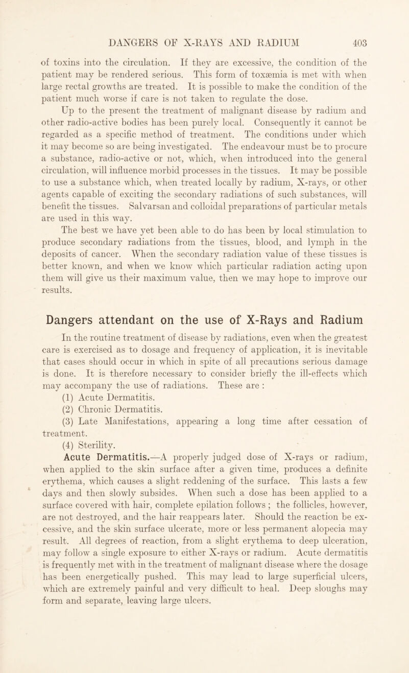 of toxins into the circulation. If they are excessive, the condition of the patient may be rendered serious. This form of toxsemia is met with when large rectal growths are treated. It is possible to make the condition of the patient much worse if care is not taken to regulate the dose. Up to the present the treatment of malignant disease by radium and other radio-active bodies has been purely local. Consequently it cannot be regarded as a specific method of treatment. The conditions under which it may become so are being investigated. The endeavour must be to procure a substance, radio-active or not, which, when introduced into the general circulation, will influence morbid processes in the tissues. It may be possible to use a substance which, when treated locally by radium, X-rays, or other agents capable of exciting the secondary radiations of such substances, will benefit the tissues. Salvarsan and colloidal preparations of particular metals are used in this way. The best we have yet been able to do has been by local stimulation to produce secondary radiations from the tissues, blood, and lymph in the deposits of cancer. When the secondary radiation value of these tissues is better known, and when we know which particular radiation acting upon them will give us their maximum value, then we may hope to improve our results. Dangers attendant on the use of X-Rays and Radium In the routine treatment of disease by radiations, even when the greatest care is exercised as to dosage and frequency of application, it is inevitable that cases should occur in which in spite of all precautions serious damage is done. It is therefore necessary to consider briefly the ill-effects which may accompany the use of radiations. These are : (1) Acute Dermatitis. (2) Chronic Dermatitis. (3) Late Manifestations, appearing a long time after cessation of treatment. (4) Sterility. Acute Dermatitis.—A properly judged dose of X-rays or radium, when applied to the skin surface after a given time, produces a definite erythema, which causes a slight reddening of the surface. This lasts a few days and then slowly subsides. When such a dose has been applied to a surface covered with hair, complete epilation follows ; the follicles, however, are not destroyed, and the hair reappears later. Should the reaction be ex¬ cessive, and the skin surface ulcerate, more or less permanent alopecia may result. All degrees of reaction, from a slight erythema to deep ulceration, may follow a single exposure to either X-rays or radium. Acute dermatitis is frequently met with in the treatment of malignant disease where the dosage has been energetically pushed. This may lead to large superficial ulcers, which are extremely painful and very difficult to heal. Deep sloughs may form and separate, leaving large ulcers.