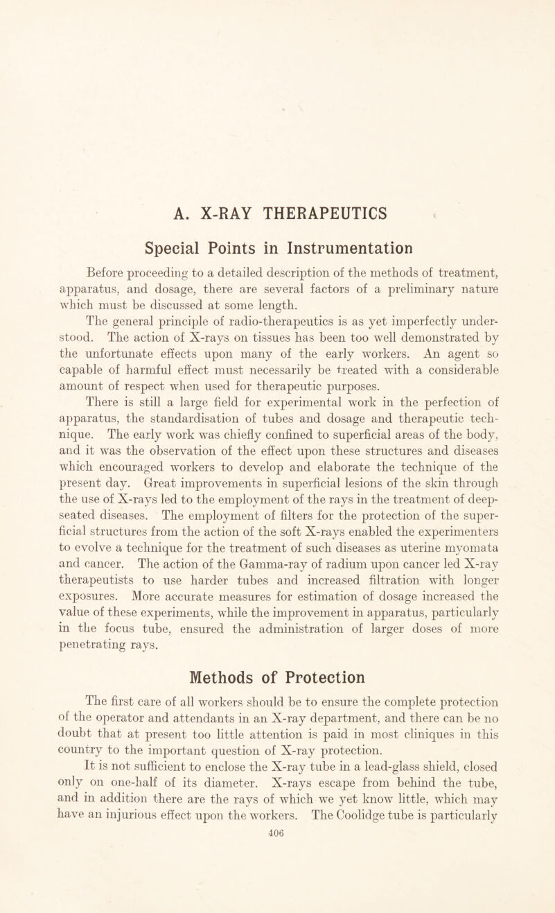 A. X-RAY THERAPEUTICS Special Points in Instrumentation Before proceeding to a detailed description of the methods of treatment, apparatus, and dosage, there are several factors of a preliminary nature which must be discussed at some length. The general principle of radio-therapeutics is as yet imperfectly under¬ stood. The action of X-rays on tissues has been too well demonstrated by the unfortunate effects upon many of the early workers. An agent so capable of harmful effect must necessarily be treated with a considerable amount of respect when used for therapeutic purposes. There is still a large field for experimental work in the perfection of apparatus, the standardisation of tubes and dosage and therapeutic tech¬ nique. The early work was chiefly confined to superficial areas of the body, and it was the observation of the effect upon these structures and diseases which encouraged workers to develop and elaborate the technique of the present day. Great improvements in superficial lesions of the skin through the use of X-rays led to the employment of the rays in the treatment of deep- seated diseases. The employment of filters for the protection of the super¬ ficial structures from the action of the soft X-rays enabled the experimenters to evolve a technique for the treatment of such diseases as uterine myomata and cancer. The action of the Gamma-ray of radium upon cancer led X-ray therapeutists to use harder tubes and increased filtration with longer exposures. More accurate measures for estimation of dosage increased the value of these experiments, while the improvement in apparatus, particularly in the focus tube, ensured the administration of larger doses of more penetrating rays. Methods of Protection The first care of all workers should be to ensure the complete protection of the operator and attendants in an X-ray department, and there can be no doubt that at present too little attention is paid in most cliniques in this country to the important question of X-ray protection. It is not sufficient to enclose the X-ray tube in a lead-glass shield, closed only on one-half of its diameter. X-rays escape from behind the tube, and in addition there are the rays of which we yet know little, which may have an injurious effect upon the workers. The Coolidge tube is particularly