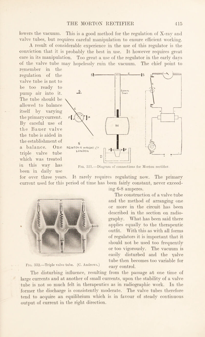 f- c - Ebdnitl i Shaft ■is X b M -C 3- SNjiWTON & WRIGHT, LT-° LONDON D P|- u >ip lowers the vacuum. This is a good method for the regulation of X-ray and valve tubes, but requires careful manipulation to ensure efficient working. A result of considerable experience in the use of this regulator is the conviction that it is probably the best in use. It however requires great care in its manipulation. Too great a use of the regulator in the early days of the valve tube may hopelessly ruin the vacuum. The chief point to remember in the regulation of the valve tube is not to be too ready to pump air into it. The tube should be allowed to balance itself by varying the primary current. By careful use of the Bauer valve the tube is aided in the establishment of a balance. One triple valve tube which was treated in this way has been in daily use for over three years. It rarely requires regulating now. The primary current used for this period of time has been fairly constant, never exceed¬ ing 6-8 amperes. The construction of a valve tube and the method of arranging one or more in the circuit has been described in the section on radio¬ graphy. What has been said there applies equally to the therapeutic outfit. With this as with all forms of regulators it is important that it should not be used too frequently or too vigorously. The vacuum is easily disturbed and the yalve tube then becomes too variable for Fig. 332.—Triple valve tube. (C. Andrews.) eagy con^rol The disturbing influence, resulting from the passage at one time of large currents and at another of small currents, upon the stability of a valve tube is not so much felt in therapeutics as in radiographic work. In the former the discharge is consistently moderate. The valve tubes therefore tend to acquire an equilibrium which is in favour of steady continuous output of current in the right direction. Fig. 331.—Diagram of connections for Morton rectifier.