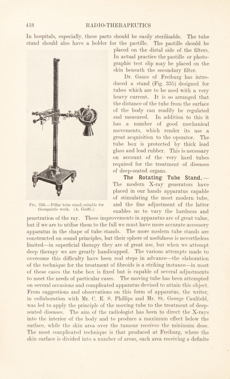 In hospitals, especially, these parts should be easily sterilisable. The tube stand should also have a holder for the pastille. The pastille should be placed on the distal side of the filters. In actual practice the pastille or photo¬ graphic test slip may be placed on the skin beneath the secondary filter. Dr. Gauss of Freiburg has intro¬ duced a stand (Fig. 335) designed for tubes which are to be used with a very heavy current. It is so arranged that the distance of the tube from the surface of the body can readily be regulated and measured. In addition to this it has a number of good mechanical movements, which render its use a great acquisition to the operator. The tube box is protected by thick lead glass and lead rubber. This is necessary on account of the very hard tubes required for the treatment of diseases of deep-seated organs. The Rotating’ Tube Stand.— The modern X-ray generators have placed in our hands apparatus capable of stimulating the most modern tube, and the fine adjustment of the latter enables us to vary the hardness and penetration of the ray. These improvements in apparatus are of great value, but if we are to utilise them to the full we must have more accurate accessory apparatus in the shape of tube-‘stands. The more modern tube stands are constructed on sound principles, but their sphere of usefulness is nevertheless limited—in superficial therapy they are of great use, but when we attempt deep therapy we are greatly handicapped. The various attempts made to overcome this difficulty have been real steps in advance—the elaboration of the technique for the treatment of fibroids is a striking instance—in most of these cases the tube box is fixed but is capable of several adjustments to meet the needs of particular cases. The moving tube has been attempted on several occasions and complicated apparatus devised to attain this object. From suggestions and observations on this form of apparatus, the writer, in collaboration with Mr. C. E. S. Phillips and Mr. St. George Caulfield, was led to apply the principle of the moving tube to the treatment of deep- seated diseases. The aim of the radiologist has been to direct the X-rays into the interior of the body and to produce a maximum effect below the surface, while the skin area over the tumour receives the minimum dose. The most complicated technique is that produced at Freiburg, where the skin surface is divided into a number of areas, each area receiving a definite Fig. 336.—Pillar tube stand suitable for therapeutic work. (A. Gaiffe.)