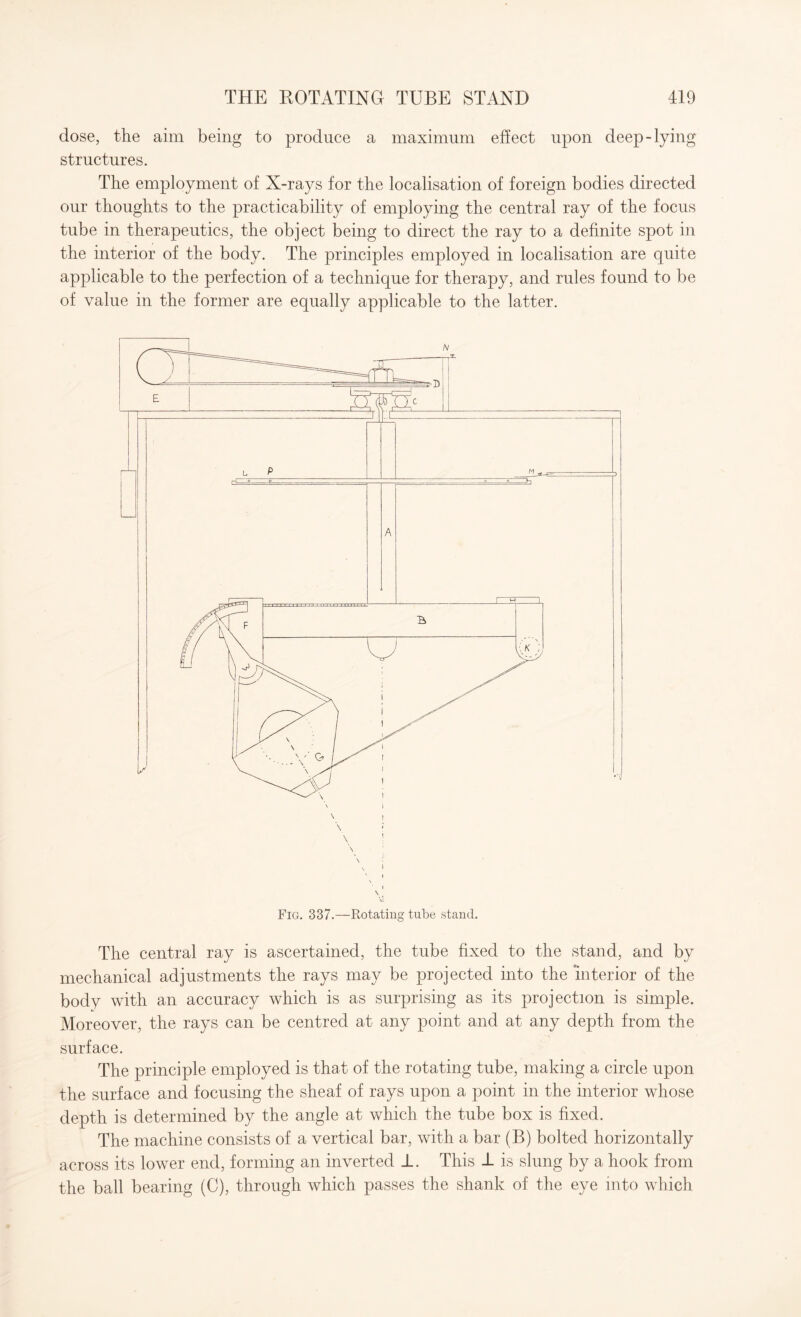 dose, the aim being to produce a maximum effect upon deep-lying structures. The employment of X-rays for the localisation of foreign bodies directed our thoughts to the practicability of employing the central ray of the focus tube in therapeutics, the object being to direct the ray to a definite spot in the interior of the body. The principles employed in localisation are quite applicable to the perfection of a technique for therapy, and rules found to be of value in the former are equally applicable to the latter. \ Fig. 337.—Rotating tube stand. The central ray is ascertained, the tube fixed to the stand, and by mechanical adjustments the rays may be projected into the interior of the body with an accuracy which is as surprising as its projection is simple. Moreover, the rays can be centred at any point and at any depth from the surface. The principle employed is that of the rotating tube, making a circle upon the surface and focusing the sheaf of rays upon a point in the interior whose depth is determined by the angle at which the tube box is fixed. The machine consists of a vertical bar, with a bar (B) bolted horizontally across its lower end, forming an inverted 1. This 1 is slung by a hook from the ball bearing (C), through which passes the shank of the eye into which