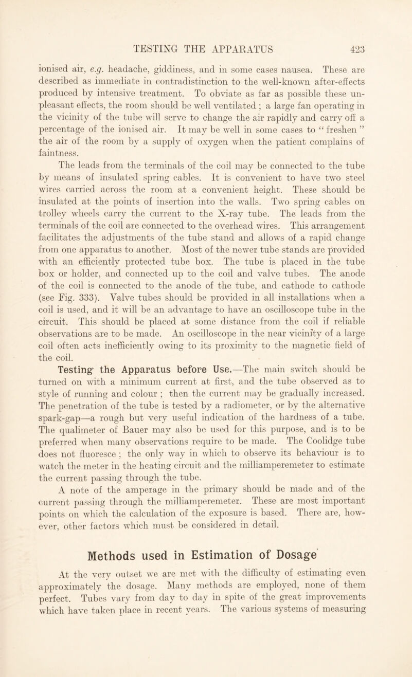 ionised air, e.g. headache, giddiness, and in some cases nausea. These are described as immediate in contradistinction to the well-known after-effects produced by intensive treatment. To obviate as far as possible these un¬ pleasant effects, the room should be well ventilated ; a large fan operating in the vicinity of the tube will serve to change the air rapidly and carry off a percentage of the ionised air. It may be well in some cases to “ freshen ” the air of the room by a supply of oxygen when the patient complains of faintness. The leads from the terminals of the coil may be connected to the tube by means of insulated spring cables. It is convenient to have two steel wires carried across the room at a convenient height. These should be insulated at the points of insertion into the walls. Two spring cables on trolley wheels carry the current to the X-ray tube. The leads from the terminals of the coil are connected to the overhead wires. This arrangement facilitates the adjustments of the tube stand and allows of a rapid change from one apparatus to another. Most of the newer tube stands are provided with an efficiently protected tube box. The tube is placed in the tube box or holder, and connected up to the coil and valve tubes. The anode of the coil is connected to the anode of the tube, and cathode to cathode (see Fig. 333). Valve tubes should be provided in all installations when a coil is used, and it will be an advantage to have an oscilloscope tube in the circuit. This should be placed at some distance from the coil if reliable observations are to be made. An oscilloscope in the near vicinity of a large coil often acts inefficiently owing to its proximity to the magnetic field of the coil. Testing’ the Apparatus before Use.—The main switch should be turned on with a minimum current at first, and the tube observed as to style of running and colour ; then the current may be gradually increased. The penetration of the tube is tested by a radiometer, or by the alternative spark-gap—a rough but very useful indication of the hardness of a tube. The qualimeter of Bauer may also be used for this purpose, and is to be preferred when many observations require to be made. The Coolidge tube does not fluoresce ; the only way in which to observe its behaviour is to watch the meter in the heating circuit and the milliamperemeter to estimate the current passing through the tube. A note of the amperage in the primary should be made and of the current passing through the milliamperemeter. These are most important points on which the calculation of the exposure is based. There are, how¬ ever, other factors which must be considered in detail. Methods used in Estimation of Dosage At the very outset we are met with the difficulty of estimating even approximately the dosage. Many methods are employed, none of them perfect. Tubes vary from day to day in spite of the great improvements which have taken place in recent years. The various systems of measuring