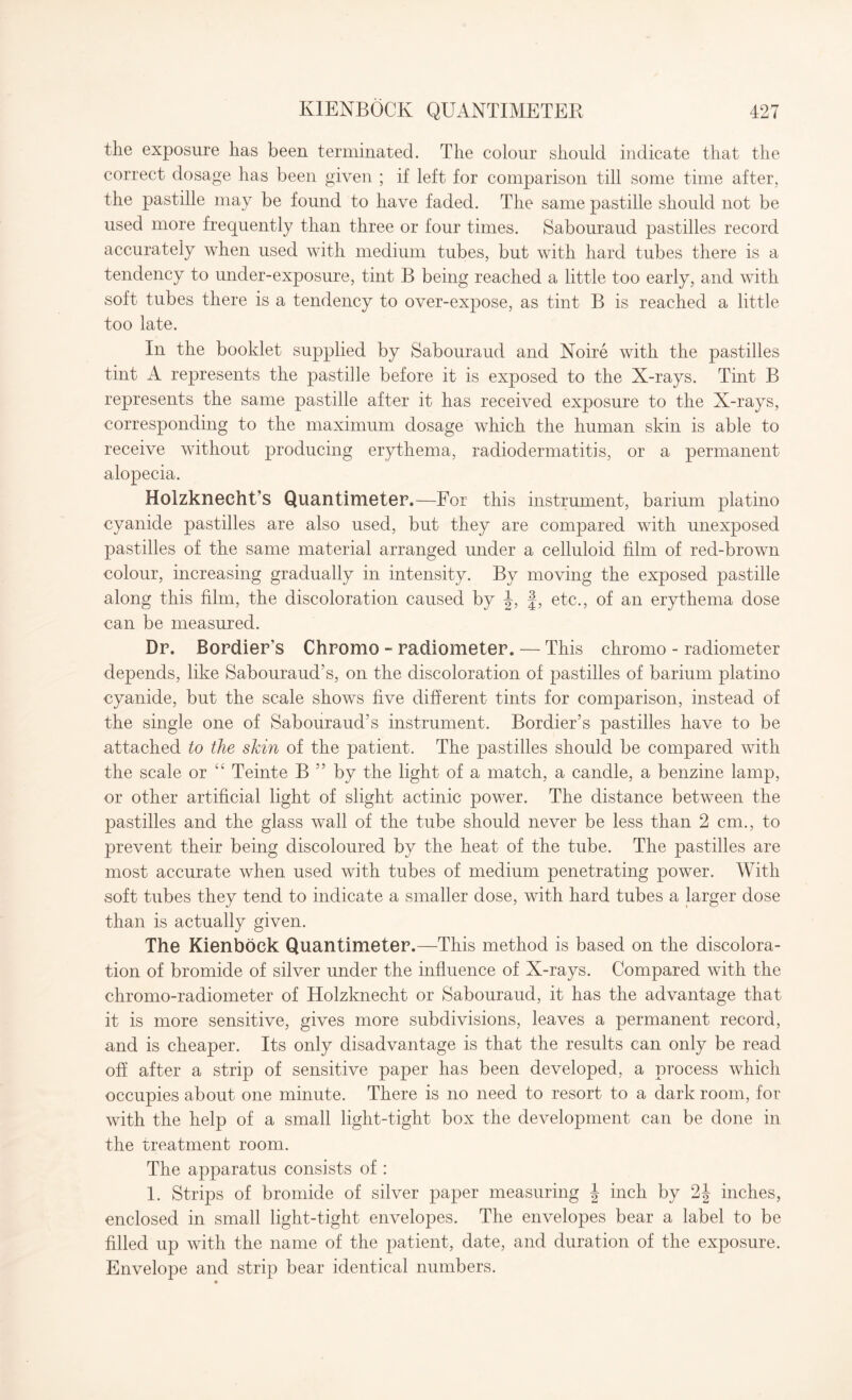 th.e exposure has been terminated. The colour should indicate that the correct dosage has been given ; if left for comparison till some time after, the pastille may be found to have faded. The same pastille should not be used more frequently than three or four times. Sabouraud pastilles record accurately when used with medium tubes, but with hard tubes there is a tendency to under-exposure, tint B being reached a little too early, and with soft tubes there is a tendency to over-expose, as tint B is reached a little too late. In the booklet supplied by Sabouraud and Noire with the pastilles tint A represents the pastille before it is exposed to the X-rays. Tint B represents the same pastille after it has received exposure to the X-rays, corresponding to the maximum dosage which the human skin is able to receive without producing erythema, radiodermatitis, or a permanent alopecia. Holzknecht’s Quantimeter.—For this instrument, barium platino cyanide pastilles are also used, but they are compared with unexposed pastilles of the same material arranged under a celluloid film of red-brown colour, increasing gradually in intensity. By moving the exposed pastille along this film, the discoloration caused by J, f, etc., of an erythema dose can be measured. Dr. Bordier’s Chromo - radiometer. — This chromo - radiometer depends, like Sabouraud’s, on the discoloration of pastilles of barium platino cyanide, but the scale shows five different tints for comparison, instead of the single one of Sabouraud’s instrument. Bordier’s pastilles have to be attached to the shin of the patient. The pastilles should be compared with the scale or “ Teinte B ” by the light of a match, a candle, a benzine lamp, or other artificial light of slight actinic power. The distance between the pastilles and the glass wall of the tube should never be less than 2 cm., to prevent their being discoloured by the heat of the tube. The pastilles are most accurate when used with tubes of medium penetrating power. With soft tubes they tend to indicate a smaller dose, with hard tubes a larger dose than is actually given. The Kienboek Quantimeter.—This method is based on the discolora¬ tion of bromide of silver under the influence of X-rays. Compared with the chromo-radiometer of Holzknecht or Sabouraud, it has the advantage that it is more sensitive, gives more subdivisions, leaves a permanent record, and is cheaper. Its only disadvantage is that the results can only be read off after a strip of sensitive paper has been developed, a process which occupies about one minute. There is no need to resort to a dark room, for with the help of a small light-tight box the development can be done in the treatment room. The apparatus consists of : 1. Strips of bromide of silver paper measuring \ inch by 2J inches, enclosed in small light-tight envelopes. The envelopes bear a label to be filled up with the name of the patient, date, and duration of the exposure. Envelope and strip bear identical numbers.