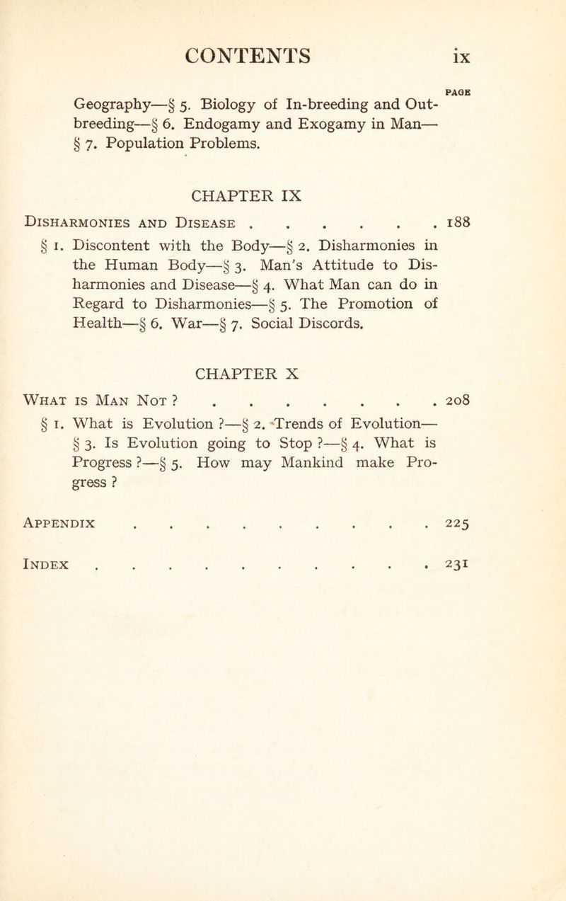 PAGE Geography—§ 5. Biology of In-breeding and Out- breeding—§ 6. Endogamy and Exogamy in Man— § 7. Population Problems. CHAPTER IX Disharmonies and Disease 188 § 1. Discontent with the Body—§ 2. Disharmonies in the Human Body—§ 3. Man's Attitude to Dis- harmonies and Disease—§ 4. What Man can do in Regard to Disharmonies—§ 5. The Promotion of Health—§ 6. War—§ 7. Social Discords. CHAPTER X What is Man Not ? 208 § 1. What is Evolution ?—§ 2. Trends of Evolution— § 3. Is Evolution going to Stop ?—§ 4. What is Progress ?—-§ 5. How may Mankind make Pro- gress ? Appendix 225 Index . 231