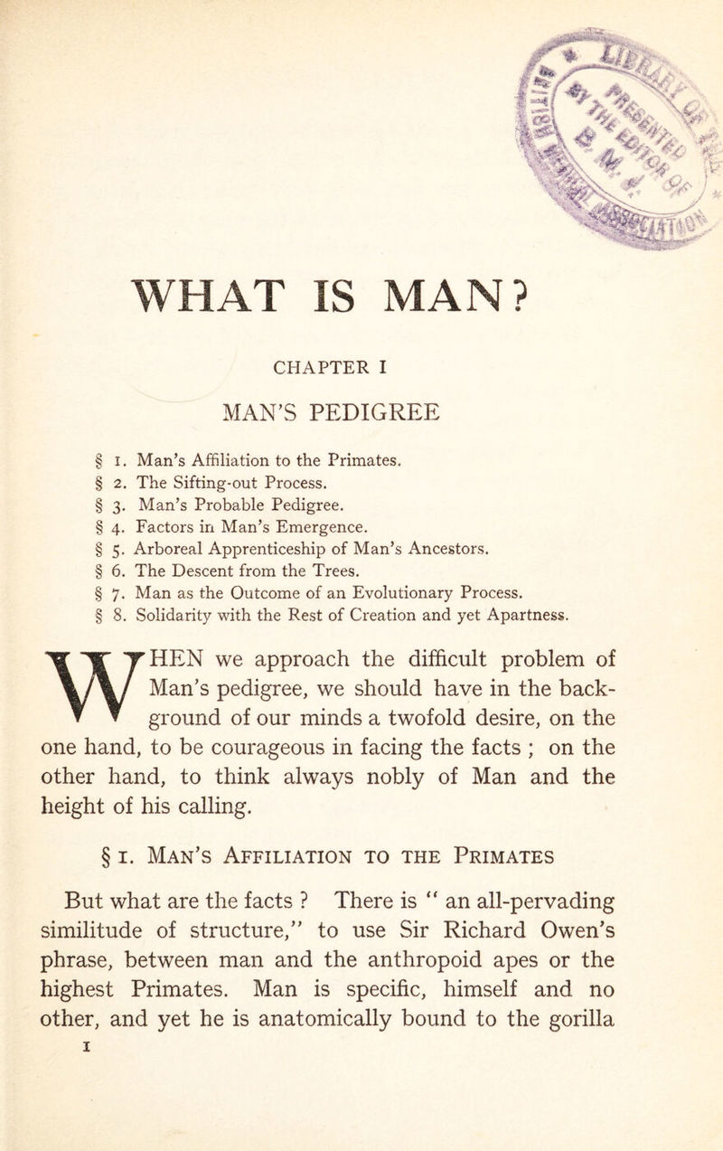 ' if WHAT IS MAN? CHAPTER I MAN’S PEDIGREE § I. Man’s Affiliation to the Primates. § 2. The Sifting-out Process. § 3. Man’s Probable Pedigree. § 4. Factors in Man’s Emergence. § 5. Arboreal Apprenticeship of Man’s Ancestors. § 6. The Descent from the Trees. § 7. Man as the Outcome of an Evolutionary Process. § 8. Solidarity with the Rest of Creation and yet Apartness. WHEN we approach the difficult problem of Man’s pedigree, we should have in the back- ground of our minds a twofold desire, on the one hand, to be courageous in facing the facts ; on the other hand, to think always nobly of Man and the height of his calling. § 1. Man’s Affiliation to the Primates But what are the facts ? There is “an all-pervading similitude of structure,” to use Sir Richard Owen’s phrase, between man and the anthropoid apes or the highest Primates. Man is specific, himself and no other, and yet he is anatomically bound to the gorilla