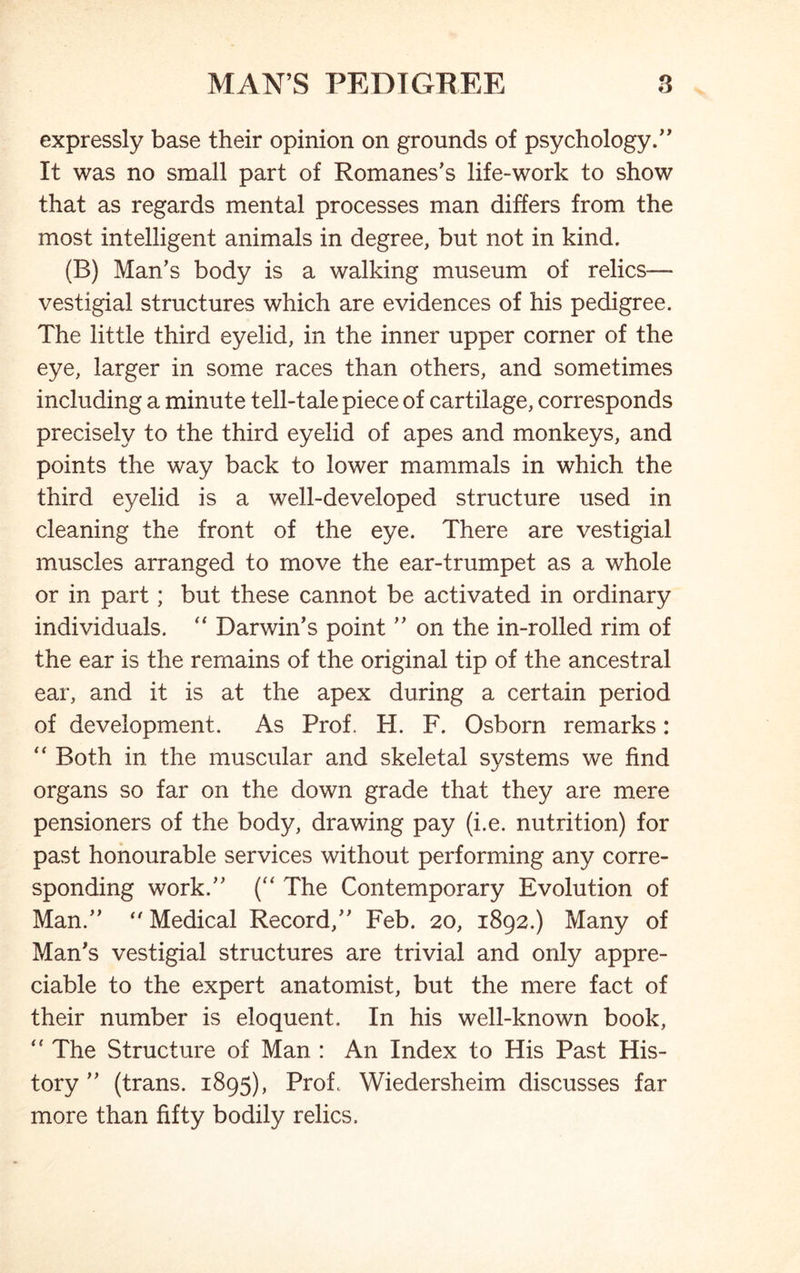 expressly base their opinion on grounds of psychology.” It was no small part of Romanes’s life-work to show that as regards mental processes man differs from the most intelligent animals in degree, but not in kind. (B) Man’s body is a walking museum of relics— vestigial structures which are evidences of his pedigree. The little third eyelid, in the inner upper corner of the eye, larger in some races than others, and sometimes including a minute tell-tale piece of cartilage, corresponds precisely to the third eyelid of apes and monkeys, and points the way back to lower mammals in which the third eyelid is a well-developed structure used in cleaning the front of the eye. There are vestigial muscles arranged to move the ear-trumpet as a whole or in part; but these cannot be activated in ordinary individuals. “ Darwin’s point ” on the in-rolled rim of the ear is the remains of the original tip of the ancestral ear, and it is at the apex during a certain period of development. As Prof. H. F. Osborn remarks:  Both in the muscular and skeletal systems we find organs so far on the down grade that they are mere pensioners of the body, drawing pay (i.e. nutrition) for past honourable services without performing any corre- sponding work.” (“ The Contemporary Evolution of Man.”  Medical Record,” Feb. 20, 1892.) Many of Man’s vestigial structures are trivial and only appre- ciable to the expert anatomist, but the mere fact of their number is eloquent. In his well-known book, The Structure of Man : An Index to His Past His- tory ” (trans. 1895), Prof. Wiedersheim discusses far more than fifty bodily relics.