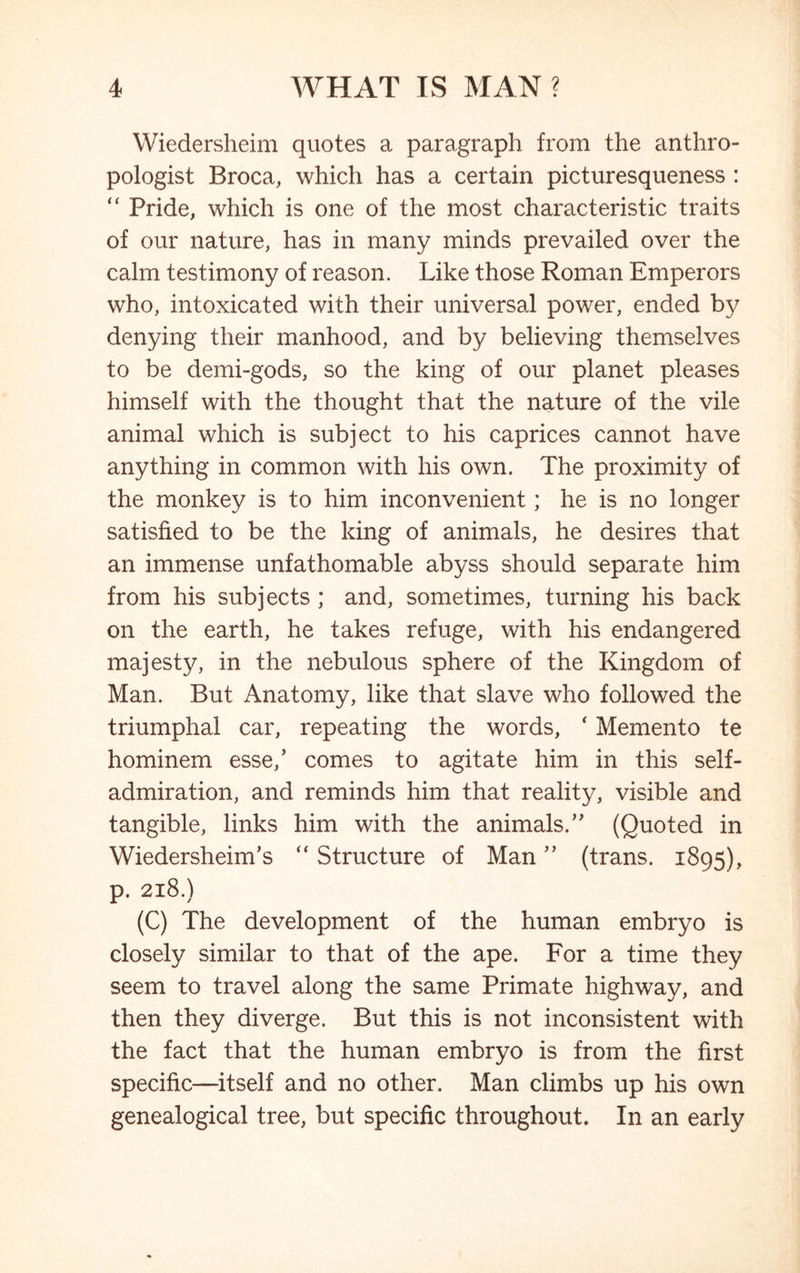 Wiedersheim quotes a paragraph from the anthro- pologist Broca, which has a certain picturesqueness : “ Pride, which is one of the most characteristic traits of our nature, has in many minds prevailed over the calm testimony of reason. Like those Roman Emperors who, intoxicated with their universal power, ended by denying their manhood, and by believing themselves to be demi-gods, so the king of our planet pleases himself with the thought that the nature of the vile animal which is subject to his caprices cannot have anything in common with his own. The proximity of the monkey is to him inconvenient; he is no longer satisfied to be the king of animals, he desires that an immense unfathomable abyss should separate him from his subjects ; and, sometimes, turning his back on the earth, he takes refuge, with his endangered majesty, in the nebulous sphere of the Kingdom of Man. But Anatomy, like that slave who followed the triumphal car, repeating the words, ‘ Memento te hominem esse/ comes to agitate him in this self- admiration, and reminds him that reality, visible and tangible, links him with the animals/' (Quoted in Wiedersheim’s “ Structure of Man ” (trans. 1895), p. 218.) (C) The development of the human embryo is closely similar to that of the ape. For a time they seem to travel along the same Primate highway, and then they diverge. But this is not inconsistent with the fact that the human embryo is from the first specific—itself and no other. Man climbs up his own genealogical tree, but specific throughout. In an early