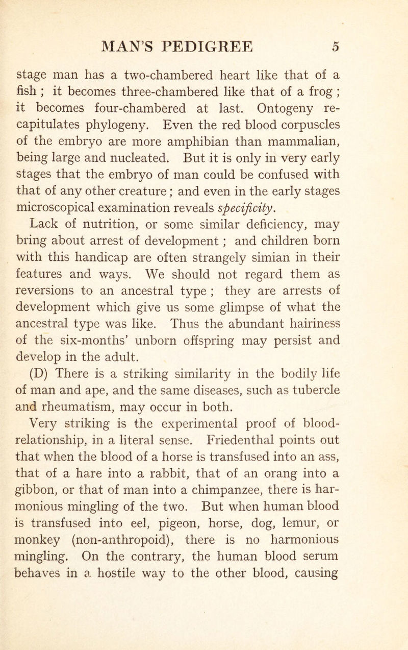 stage man has a two-chambered heart like that of a fish; it becomes three-chambered like that of a frog ; it becomes four-chambered at last. Ontogeny re- capitulates phylogeny. Even the red blood corpuscles of the embryo are more amphibian than mammalian, being large and nucleated. But it is only in very early stages that the embryo of man could be confused with that of any other creature; and even in the early stages microscopical examination reveals specificity. Lack of nutrition, or some similar deficiency, may bring about arrest of development; and children born with this handicap are often strangely simian in their features and ways. We should not regard them as reversions to an ancestral type ; they are arrests of development which give us some glimpse of what the ancestral type was like. Thus the abundant hairiness of the six-months’ unborn offspring may persist and develop in the adult. (D) There is a striking similarity in the bodily life of man and ape, and the same diseases, such as tubercle and rheumatism, may occur in both. Very striking is the experimental proof of blood- relationship, in a literal sense. Friedenthal points out that when the blood of a horse is transfused into an ass, that of a hare into a rabbit, that of an orang into a gibbon, or that of man into a chimpanzee, there is har- monious mingling of the two. But when human blood is transfused into eel, pigeon, horse, dog, lemur, or monkey (non-anthropoid), there is no harmonious mingling. On the contrary, the human blood serum behaves in a hostile way to the other blood, causing