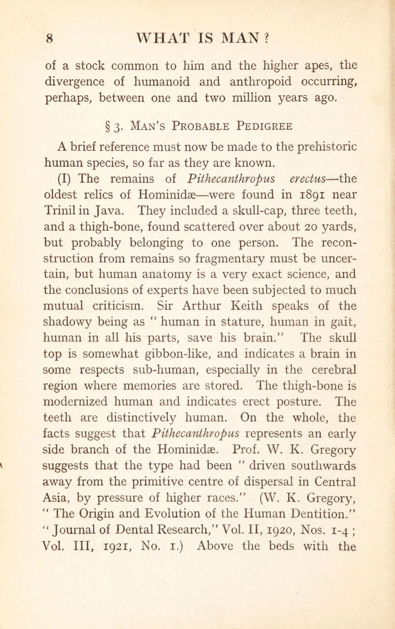 of a stock common to him and the higher apes, the divergence of humanoid and anthropoid occurring, perhaps, between one and two million years ago. § 3. Man’s Probable Pedigree A brief reference must now be made to the prehistoric human species, so far as they are known. (I) The remains of Pithecanthropus erectus—the oldest relics of Hominidae—were found in 1891 near Trinilin Java. They included a skull-cap, three teeth, and a thigh-bone, found scattered over about 20 yards, but probably belonging to one person. The recon- struction from remains so fragmentary must be uncer- tain, but human anatomy is a very exact science, and the conclusions of experts have been subjected to much mutual criticism. Sir Arthur Keith speaks of the shadowy being as “ human in stature, human in gait, human in all his parts, save his brain.” The skull top is somewhat gibbon-like, and indicates a brain in some respects sub-human, especially in the cerebral region where memories are stored. The thigh-bone is modernized human and indicates erect posture. The teeth are distinctively human. On the whole, the facts suggest that Pithecanthropus represents an early side branch of the Hominidae. Prof. W. K. Gregory suggests that the type had been “ driven southwards away from the primitive centre of dispersal in Central Asia, by pressure of higher races.” (W. K. Gregory, u The Origin and Evolution of the Human Dentition.”  Journal of Dental Research,” Vol. II, 1920, Nos. 1-4 ; Vol. Ill, 1921, No. 1.) Above the beds with the
