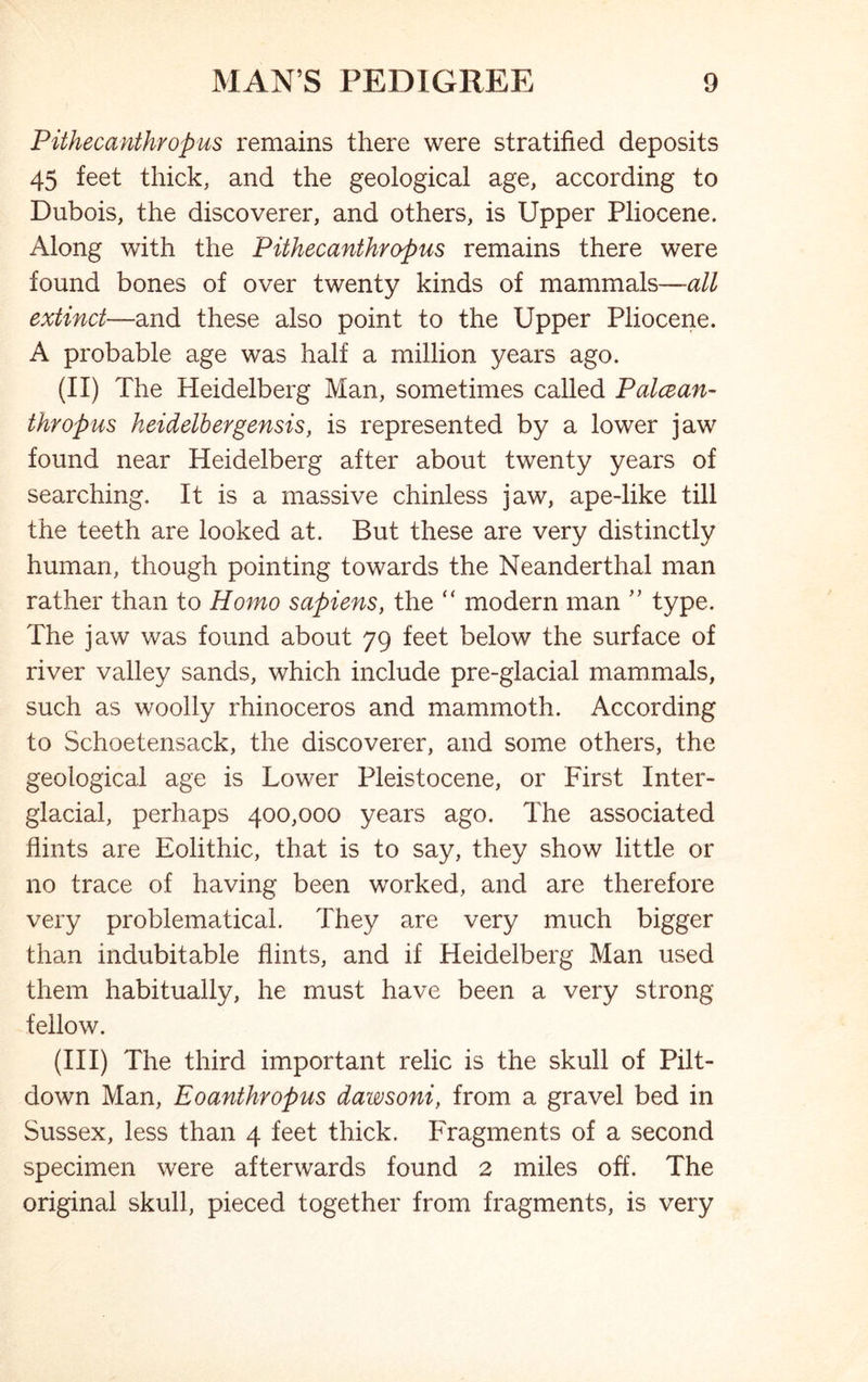 Pithecanthropus remains there were stratified deposits 45 feet thick, and the geological age, according to Dubois, the discoverer, and others, is Upper Pliocene. Along with the Pithecanthropus remains there were found bones of over twenty kinds of mammals—all extinct—and these also point to the Upper Pliocene. A probable age was half a million years ago. (II) The Heidelberg Man, sometimes called Palccan- thropus heidelbergensis, is represented by a lower jaw found near Heidelberg after about twenty years of searching. It is a massive chinless jaw, ape-like till the teeth are looked at. But these are very distinctly human, though pointing towards the Neanderthal man rather than to Homo sapiens, the “ modern man ” type. The jaw was found about 79 feet below the surface of river valley sands, which include pre-glacial mammals, such as woolly rhinoceros and mammoth. According to Schoetensack, the discoverer, and some others, the geological age is Lower Pleistocene, or First Inter- glacial, perhaps 400,000 years ago. The associated flints are Eolithic, that is to say, they show little or no trace of having been worked, and are therefore very problematical. They are very much bigger than indubitable flints, and if Heidelberg Man used them habitually, he must have been a very strong fellow. (III) The third important relic is the skull of Pilt- down Man, Eoanthropus dawsoni, from a gravel bed in Sussex, less than 4 feet thick. Fragments of a second specimen were afterwards found 2 miles off. The original skull, pieced together from fragments, is very