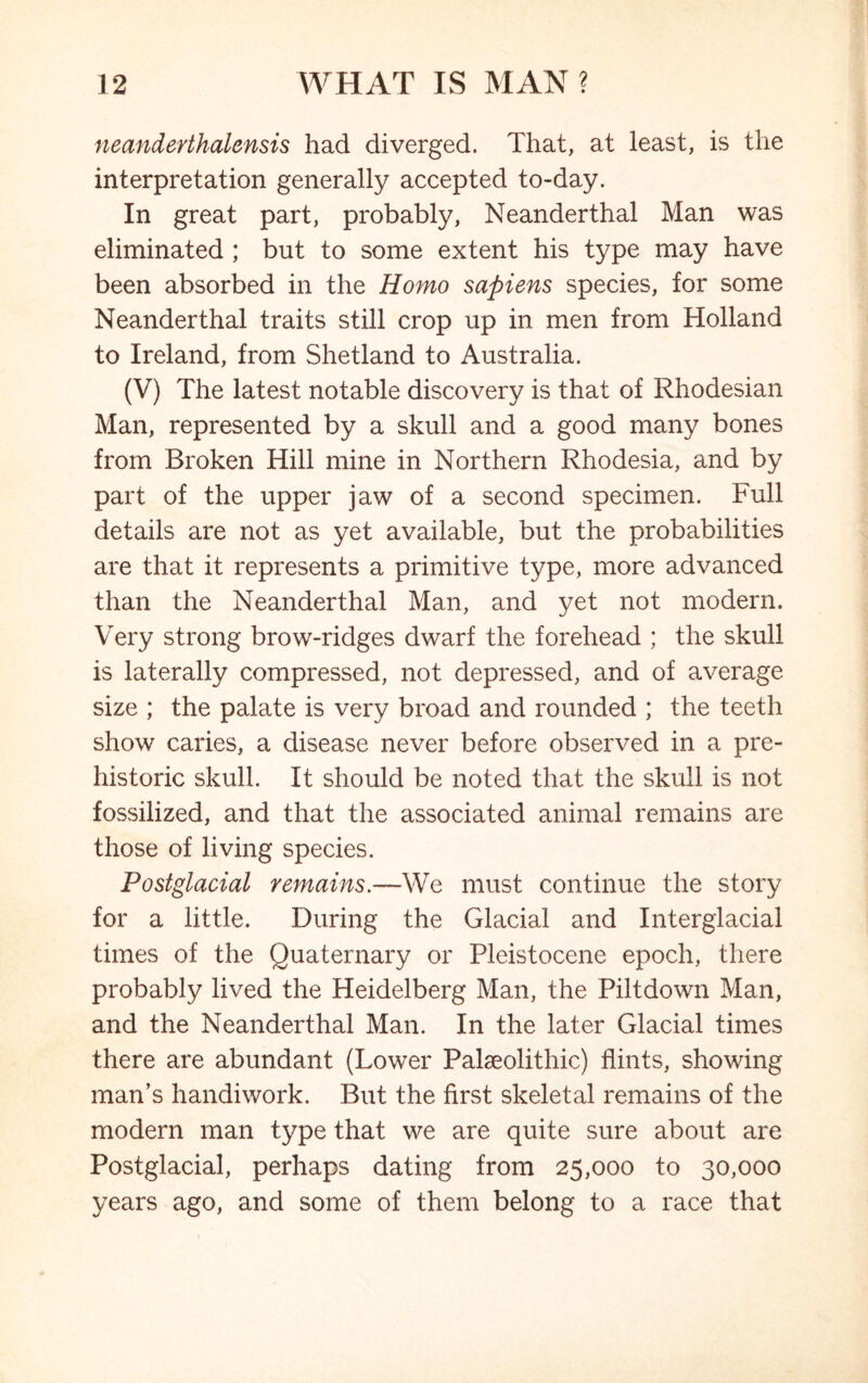 neanderthalensis had diverged. That, at least, is the interpretation generally accepted to-day. In great part, probably, Neanderthal Man was eliminated ; but to some extent his type may have been absorbed in the Homo sapiens species, for some Neanderthal traits still crop up in men from Holland to Ireland, from Shetland to Australia. (V) The latest notable discovery is that of Rhodesian Man, represented by a skull and a good many bones from Broken Hill mine in Northern Rhodesia, and by part of the upper jaw of a second specimen. Full details are not as yet available, but the probabilities are that it represents a primitive type, more advanced than the Neanderthal Man, and yet not modern. Very strong brow-ridges dwarf the forehead ; the skull is laterally compressed, not depressed, and of average size ; the palate is very broad and rounded ; the teeth show caries, a disease never before observed in a pre- historic skull. It should be noted that the skull is not fossilized, and that the associated animal remains are those of living species. Postglacial remains.—We must continue the story for a little. During the Glacial and Interglacial times of the Quaternary or Pleistocene epoch, there probably lived the Heidelberg Man, the Piltdown Man, and the Neanderthal Man. In the later Glacial times there are abundant (Lower Palaeolithic) flints, showing man’s handiwork. But the first skeletal remains of the modern man type that we are quite sure about are Postglacial, perhaps dating from 25,000 to 30,000 years ago, and some of them belong to a race that