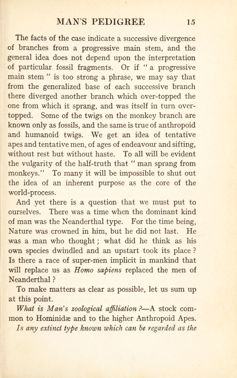 The facts of the case indicate a successive divergence of branches from a progressive main stem, and the general idea does not depend upon the interpretation of particular fossil fragments. Or if “a progressive main stem ” is too strong a phrase, we may say that from the generalized base of each successive branch there diverged another branch which over-topped the one from which it sprang, and was itself in turn over- topped. Some of the twigs on the monkey branch are known only as fossils, and the same is true of anthropoid and humanoid twigs. We get an idea of tentative apes and tentative men, of ages of endeavour and sifting, without rest but without haste. To all will be evident the vulgarity of the half-truth that “ man sprang from monkeys.’’ To many it will be impossible to shut out the idea of an inherent purpose as the core of the world-process. And yet there is a question that we must put to ourselves. There was a time when the dominant kind of man was the Neanderthal type. For the time being, Nature was crowned in him, but he did not last. He was a man who thought; what did he think as his own species dwindled and an upstart took its place ? Is there a race of super-men implicit in mankind that will replace us as Homo sapiens replaced the men of Neanderthal ? To make matters as clear as possible, let us sum up at this point. What is Man’s zoological affiliation ?—A stock com- mon to Hominidae and to the higher Anthropoid Apes. Is any extinct type known which can be regarded as the
