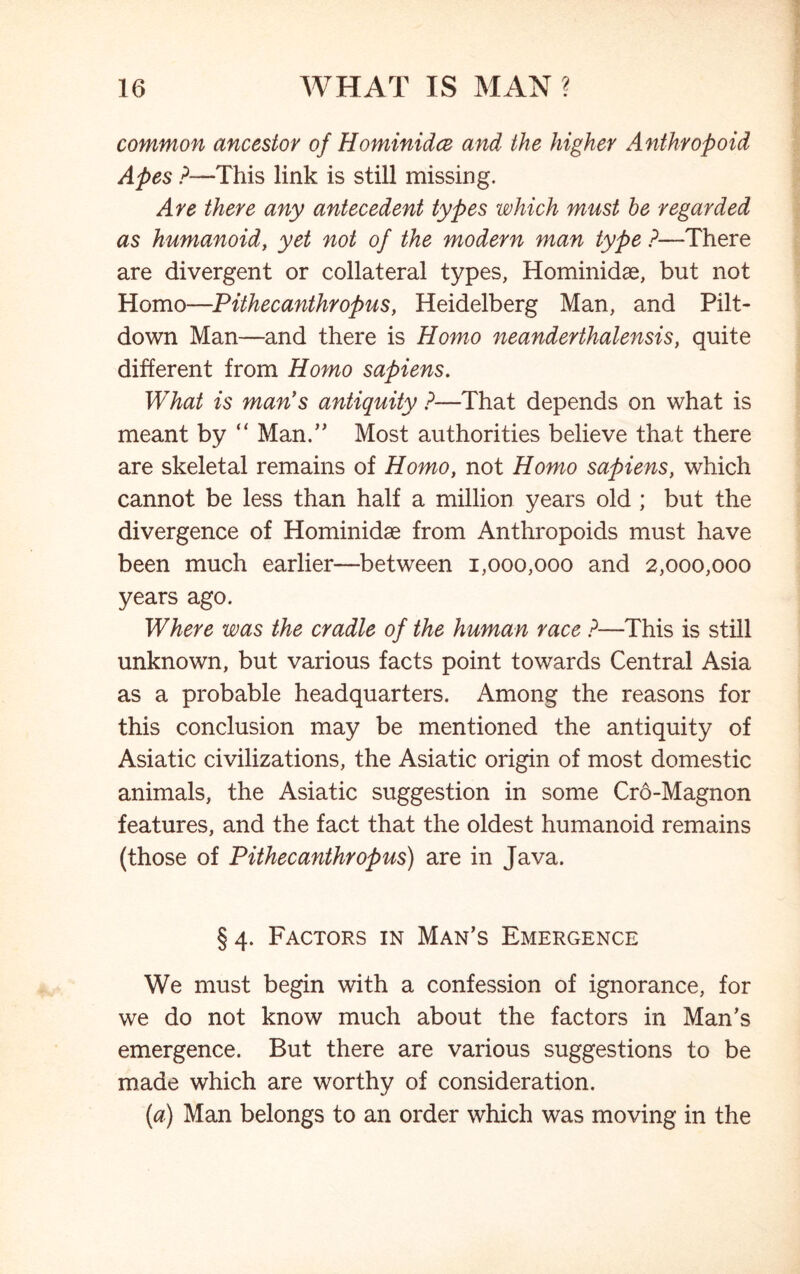 common ancestor of Flominidce and the higher Anthropoid Apes ?—This link is still missing. Are there any antecedent types which must be regarded as humanoid, yet not of the modern man type ?—There are divergent or collateral types, Hominidae, but not Homo—Pithecanthropus, Heidelberg Man, and Pilt- down Man—and there is Homo neanderthalensis, quite different from Homo sapiens. What is man’s antiquity ?—That depends on what is meant by “ Man.” Most authorities believe that there are skeletal remains of Homo, not Homo sapiens, which cannot be less than half a million years old ; but the divergence of Hominidae from Anthropoids must have been much earlier—between 1,000,000 and 2,000,000 years ago. Where was the cradle of the human race ?—This is still unknown, but various facts point towards Central Asia as a probable headquarters. Among the reasons for this conclusion may be mentioned the antiquity of Asiatic civilizations, the Asiatic origin of most domestic animals, the Asiatic suggestion in some Cro-Magnon features, and the fact that the oldest humanoid remains (those of Pithecanthropus) are in Java. §4. Factors in Man’s Emergence We must begin with a confession of ignorance, for we do not know much about the factors in Man’s emergence. But there are various suggestions to be made which are worthy of consideration. (a) Man belongs to an order which was moving in the