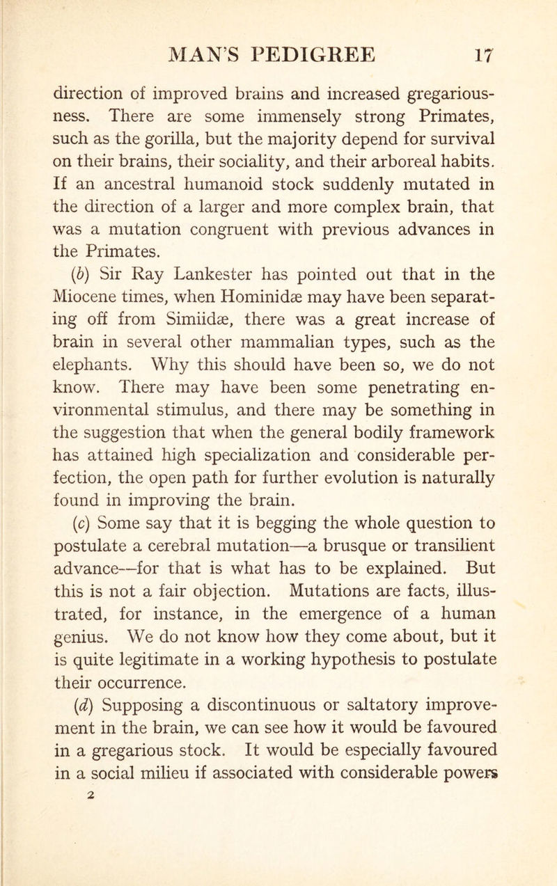 direction of improved brains and increased gregarious- ness, There are some immensely strong Primates, such as the gorilla, but the majority depend for survival on their brains, their sociality, and their arboreal habits. If an ancestral humanoid stock suddenly mutated in the direction of a larger and more complex brain, that was a mutation congruent with previous advances in the Primates. (b) Sir Ray Lankester has pointed out that in the Miocene times, when Hominidae may have been separat- ing off from Simiidae, there was a great increase of brain in several other mammalian types, such as the elephants. Why this should have been so, we do not know. There may have been some penetrating en- vironmental stimulus, and there may be something in the suggestion that when the general bodily framework has attained high specialization and considerable per- fection, the open path for further evolution is naturally found in improving the brain. (c) Some say that it is begging the whole question to postulate a cerebral mutation—a brusque or transilient advance—for that is what has to be explained. But this is not a fair objection. Mutations are facts, illus- trated, for instance, in the emergence of a human genius. We do not know how they come about, but it is quite legitimate in a working hypothesis to postulate their occurrence. (d) Supposing a discontinuous or saltatory improve- ment in the brain, we can see how it would be favoured in a gregarious stock. It would be especially favoured in a social milieu if associated with considerable powers