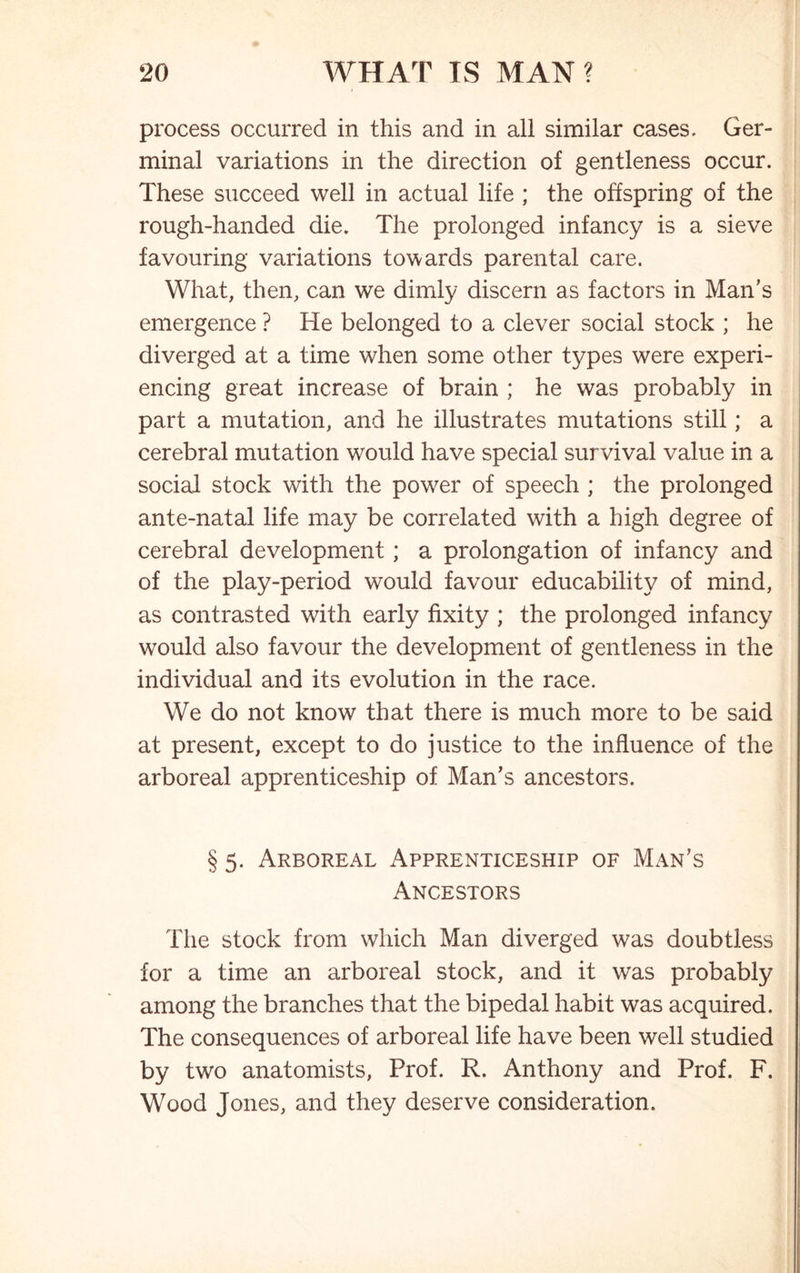 process occurred in this and in all similar cases, Ger- minal variations in the direction of gentleness occur. These succeed well in actual life ; the offspring of the rough-handed die. The prolonged infancy is a sieve favouring variations towards parental care. What, then, can we dimly discern as factors in Man's emergence ? He belonged to a clever social stock ; he diverged at a time when some other types were experi- encing great increase of brain ; he was probably in part a mutation, and he illustrates mutations still; a cerebral mutation would have special survival value in a social stock with the power of speech ; the prolonged ante-natal life may be correlated with a high degree of cerebral development ; a prolongation of infancy and of the play-period would favour educability of mind, as contrasted with early fixity ; the prolonged infancy would also favour the development of gentleness in the individual and its evolution in the race. We do not know that there is much more to be said at present, except to do justice to the influence of the arboreal apprenticeship of Man's ancestors. § 5. Arboreal Apprenticeship of Man's Ancestors The stock from which Man diverged was doubtless for a time an arboreal stock, and it was probably among the branches that the bipedal habit was acquired. The consequences of arboreal life have been well studied by two anatomists, Prof. R. Anthony and Prof. F. Wood Jones, and they deserve consideration.