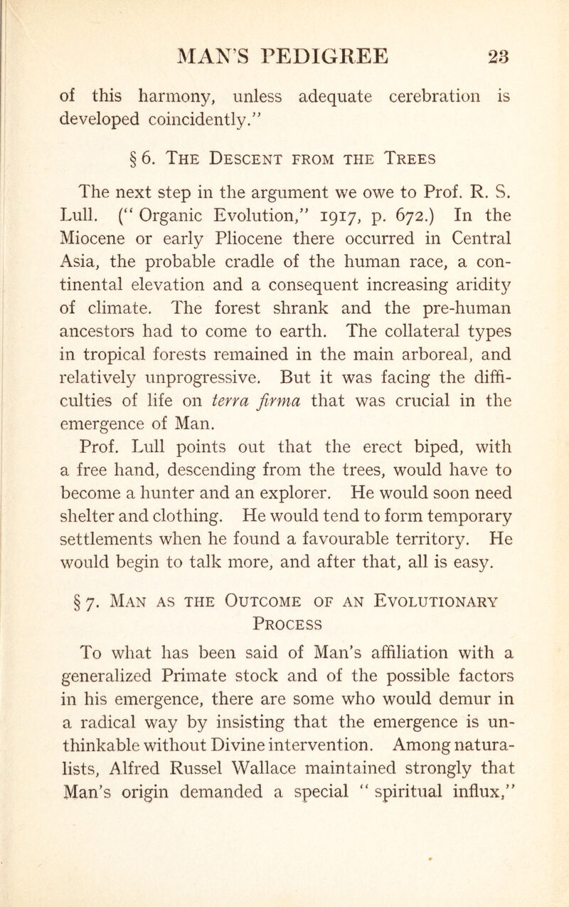 of this harmony, unless adequate cerebration is developed coincidently.” § 6. The Descent from the Trees The next step in the argument we owe to Prof. R. S. Lull. (“ Organic Evolution;” 1917, p. 672.) In the Miocene or early Pliocene there occurred in Central Asia, the probable cradle of the human race, a con- tinental elevation and a consequent increasing aridity of climate. The forest shrank and the pre-human ancestors had to come to earth. The collateral types in tropical forests remained in the main arboreal, and relatively unprogressive. But it was facing the diffi- culties of life on terra firma that was crucial in the emergence of Man. Prof. Lull points out that the erect biped, with a free hand, descending from the trees, would have to become a hunter and an explorer. He would soon need shelter and clothing. He would tend to form temporary settlements when he found a favourable territory. He would begin to talk more, and after that, all is easy. § 7. Man as the Outcome of an Evolutionary Process To what has been said of Man’s affiliation with a generalized Primate stock and of the possible factors in his emergence, there are some who would demur in a radical way by insisting that the emergence is un- thinkable without Divine intervention. Among natura- lists, Alfred Russel Wallace maintained strongly that Man’s origin demanded a special  spiritual influx,”