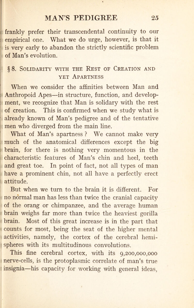 frankly prefer their transcendental continuity to our empirical one. What we do urge, however, is that it is very early to abandon the strictly scientific problem of Man’s evolution. § 8. Solidarity with the Rest of Creation and yet Apartness When we consider the affinities between Man and ! Anthropoid Apes—in structure, function, and develop- ment, we recognize that Man is solidary with the rest of creation. This is confirmed when we study what is already known of Man’s pedigree and of the tentative l men who diverged from the main line. What of Man’s apartness ? We cannot make very much of the anatomical differences except the big brain, for there is nothing very momentous in the characteristic features of Man’s chin and heel, teeth and great toe. In point of fact, not all types of man have a prominent chin, not all have a perfectly erect ! attitude. But when we turn to the brain it is different. For no normal man has less than twice the cranial capacity of the orang or chimpanzee, and the average human brain weighs far more than twice the heaviest gorilla brain. Most of this great increase is in the part that counts for most, being the seat of the higher mental activities, namely, the cortex of the cerebral hemi- spheres with its multitudinous convolutions. This fine cerebral cortex, with its 9,200,000,000 nerve-cells, is the protoplasmic correlate of man’s true insignia—his capacity for working with general ideas,