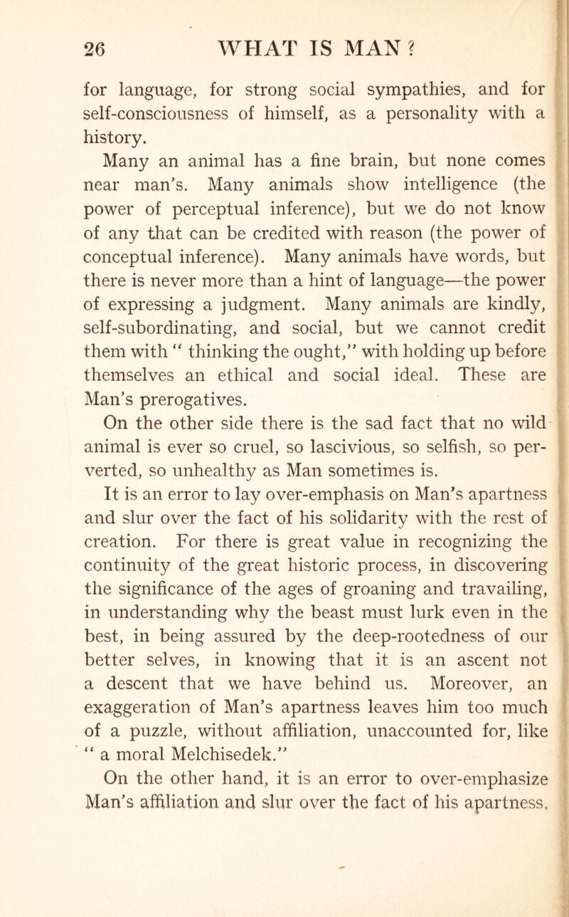 for language, for strong social sympathies, and for self-consciousness of himself, as a personality with a history. Many an animal has a fine brain, but none comes near man’s. Many animals show intelligence (the power of perceptual inference), but we do not know of any that can be credited with reason (the power of conceptual inference). Many animals have words, but there is never more than a hint of language—the power of expressing a judgment. Many animals are kindly, self-subordinating, and social, but we cannot credit them with “ thinking the ought,” with holding up before themselves an ethical and social ideal. These are Man’s prerogatives. On the other side there is the sad fact that no wild animal is ever so cruel, so lascivious, so selfish, so per- verted, so unhealthy as Man sometimes is. It is an error to lay over-emphasis on Man’s apartness and slur over the fact of his solidarity with the rest of creation. For there is great value in recognizing the continuity of the great historic process, in discovering the significance of the ages of groaning and travailing, in understanding why the beast must lurk even in the best, in being assured by the deep-rootedness of our better selves, in knowing that it is an ascent not a descent that we have behind us. Moreover, an exaggeration of Man’s apartness leaves him too much of a puzzle, without affiliation, unaccounted for, like “ a moral Melchisedek.” On the other hand, it is an error to over-emphasize Man’s affiliation and slur over the fact of his apartness,