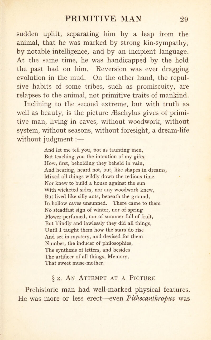 sudden uplift, separating him by a leap from the animal, that he was marked by strong kin-sympathy, by notable intelligence, and by an incipient language. At the same time, he was handicapped by the hold the past had on him. Reversion was ever dragging evolution in the mud. On the other hand, the repul- sive habits of some tribes, such as promiscuity, are relapses to the animal, not primitive traits of mankind. Inclining to the second extreme, but with truth as well as beauty, is the picture Aeschylus gives of primi- tive man, living in caves, without woodwork, without system, without seasons, without foresight, a dream-life without judgment:— And let me tell you, not as taunting men, But teaching you the intention of my gifts, How, first, beholding they beheld in vain, And hearing, heard not, but, like shapes in dreams, Mixed all things wildly down the tedious time, Nor knew to build a house against the sun With wicketed sides, nor any woodwork knew, But lived like silly ants, beneath the ground, In hollow caves unsunned. There came to them No steadfast sign of winter, nor of spring Flower-perfumed, nor of summer full of fruit, But blindly and lawlessly they did all things, Until I taught them how the stars do rise And set in mystery, and devised for them Number, the inducer of philosophies, The synthesis of letters, and besides The artificer of all things, Memory, That sweet muse-mother. § 2. An Attempt at a Picture Prehistoric man had well-marked physical features. He was more or less erect—-even Pithecanthropus was