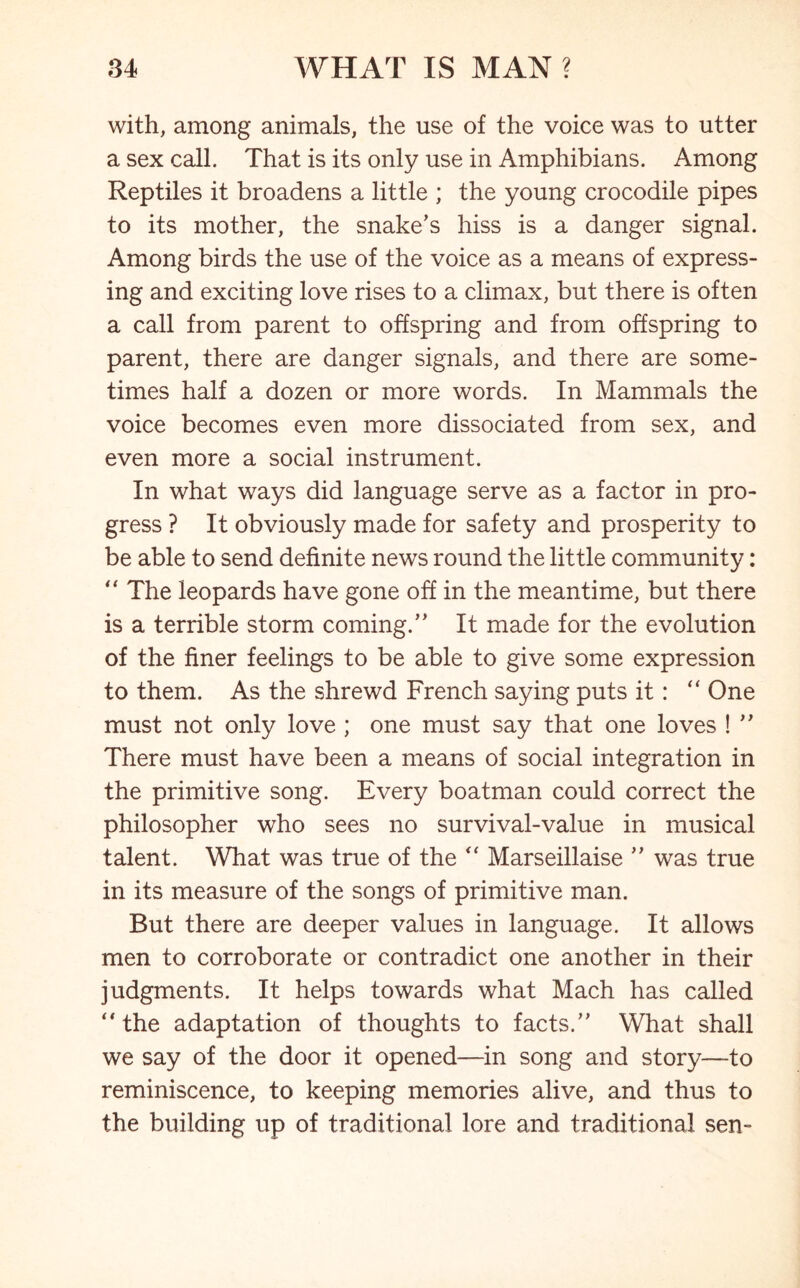 with, among animals, the use of the voice was to utter a sex call. That is its only use in Amphibians. Among Reptiles it broadens a little ; the young crocodile pipes to its mother, the snake's hiss is a danger signal. Among birds the use of the voice as a means of express- ing and exciting love rises to a climax, but there is often a call from parent to offspring and from offspring to parent, there are danger signals, and there are some- times half a dozen or more words. In Mammals the voice becomes even more dissociated from sex, and even more a social instrument. In what ways did language serve as a factor in pro- gress ? It obviously made for safety and prosperity to be able to send definite news round the little community: “ The leopards have gone off in the meantime, but there is a terrible storm coming. It made for the evolution of the finer feelings to be able to give some expression to them. As the shrewd French saying puts it: “ One must not only love ; one must say that one loves !  There must have been a means of social integration in the primitive song. Every boatman could correct the philosopher who sees no survival-value in musical talent. What was true of the “ Marseillaise  was true in its measure of the songs of primitive man. But there are deeper values in language. It allows men to corroborate or contradict one another in their judgments. It helps towards what Mach has called “the adaptation of thoughts to facts. What shall we say of the door it opened—in song and story—to reminiscence, to keeping memories alive, and thus to the building up of traditional lore and traditional sen-