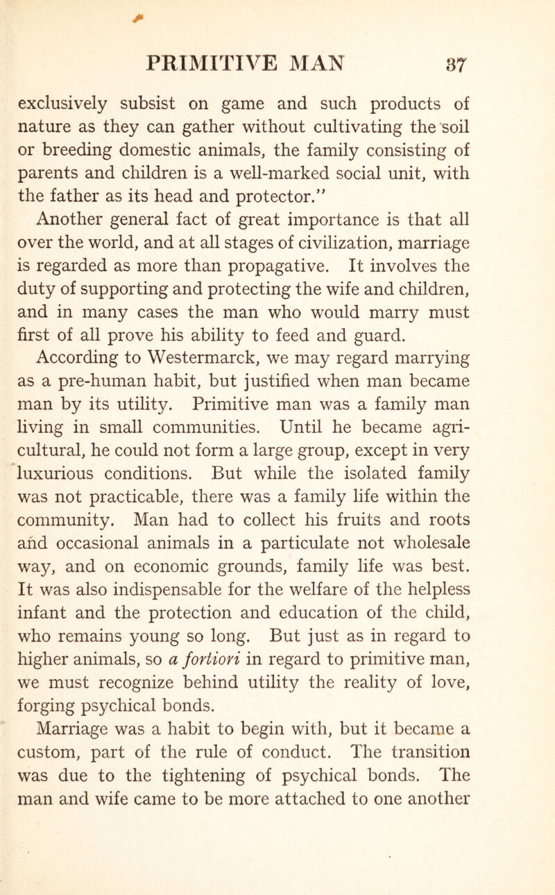 exclusively subsist on game and such products of nature as they can gather without cultivating the soil or breeding domestic animals, the family consisting of parents and children is a well-marked social unit, with the father as its head and protector/' Another general fact of great importance is that all over the world, and at all stages of civilization, marriage is regarded as more than propagative. It involves the duty of supporting and protecting the wife and children, and in many cases the man who would marry must first of all prove his ability to feed and guard. According to Westermarck, we may regard marrying as a pre-human habit, but justified when man became man by its utility. Primitive man was a family man living in small communities. Until he became agri- cultural, he could not form a large group, except in very luxurious conditions. But while the isolated family was not practicable, there was a family life within the community. Man had to collect his fruits and roots and occasional animals in a particulate not wholesale way, and on economic grounds, family life was best. It was also indispensable for the welfare of the helpless infant and the protection and education of the child, who remains young so long. But just as in regard to higher animals, so a fortiori in regard to primitive man, we must recognize behind utility the reality of love, forging psychical bonds. Marriage was a habit to begin with, but it became a custom, part of the rule of conduct. The transition was due to the tightening of psychical bonds. The man and wife came to be more attached to one another