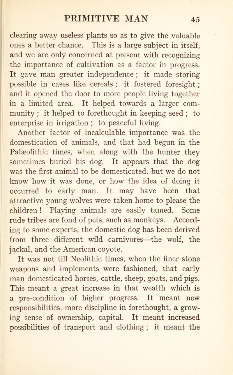 clearing away useless plants so as to give the valuable ones a better chance. This is a large subject in itself, and we are only concerned at present with recognizing the importance of cultivation as a factor in progress. It gave man greater independence ; it made storing possible in cases like cereals ; it fostered foresight; and it opened the door to more people living together in a limited area. It helped towards a larger com- munity ; it helped to forethought in keeping seed ; to enterprise in irrigation ; to peaceful living. Another factor of incalculable importance was the domestication of animals, and that had begun in the Palaeolithic times, when along with the hunter they sometimes buried his dog. It appears that the dog was the first animal to be domesticated, but we do not know how it was done, or how the idea of doing it occurred to early man. It may have been that attractive young wolves were taken home to please the children ! Playing animals are easily tamed. Some rude tribes are fond of pets, such as monkeys. Accord- ing to some experts, the domestic dog has been derived from three different wild carnivores—the wolf, the jackal, and the American coyote. It was not till Neolithic times, when the finer stone weapons and implements were fashioned, that early man domesticated horses, cattle, sheep, goats, and pigs. This meant a great increase in that wealth which is a pre-condition of higher progress. It meant new responsibilities, more discipline in forethought, a grow- ing sense of ownership, capital. It meant increased possibilities of transport and clothing ; it meant the