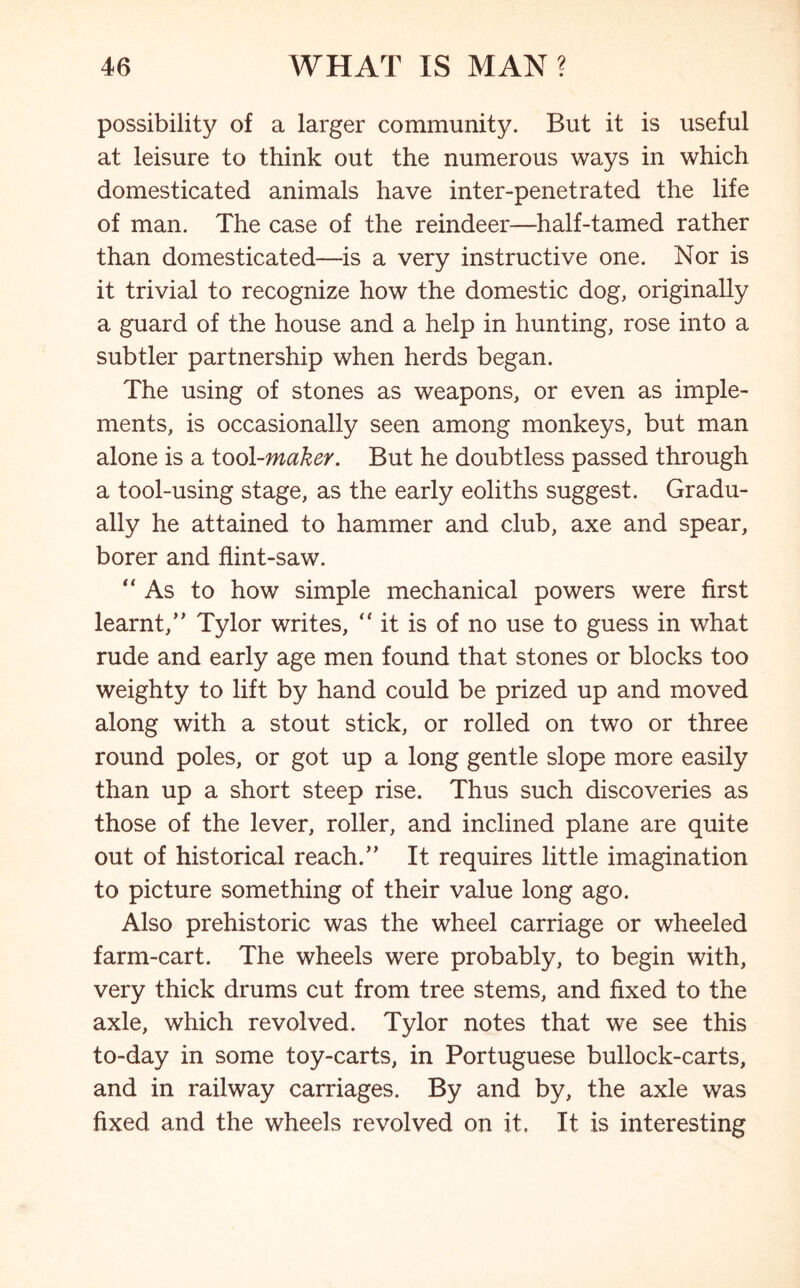 possibility of a larger community. But it is useful at leisure to think out the numerous ways in which domesticated animals have inter-penetrated the life of man. The case of the reindeer—half-tamed rather than domesticated—is a very instructive one. Nor is it trivial to recognize how the domestic dog, originally a guard of the house and a help in hunting, rose into a subtler partnership when herds began. The using of stones as weapons, or even as imple- ments, is occasionally seen among monkeys, but man alone is a tool-maker. But he doubtless passed through a tool-using stage, as the early eoliths suggest. Gradu- ally he attained to hammer and club, axe and spear, borer and flint-saw. “As to how simple mechanical powers were first learnt,” Tylor writes, “ it is of no use to guess in what rude and early age men found that stones or blocks too weighty to lift by hand could be prized up and moved along with a stout stick, or rolled on two or three round poles, or got up a long gentle slope more easily than up a short steep rise. Thus such discoveries as those of the lever, roller, and inclined plane are quite out of historical reach.” It requires little imagination to picture something of their value long ago. Also prehistoric was the wheel carriage or wheeled farm-cart. The wheels were probably, to begin with, very thick drums cut from tree stems, and fixed to the axle, which revolved. Tylor notes that we see this to-day in some toy-carts, in Portuguese bullock-carts, and in railway carriages. By and by, the axle was fixed and the wheels revolved on it. It is interesting