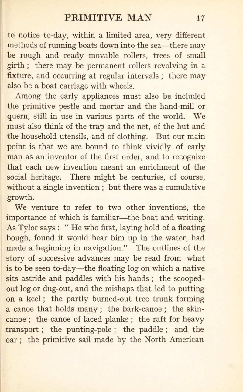 to notice to-day, within a limited area, very different methods of running boats down into the sea—there may be rough and ready movable rollers, trees of small girth ; there may be permanent rollers revolving in a fixture, and occurring at regular intervals ; there may also be a boat carriage with wheels. Among the early appliances must also be included the primitive pestle and mortar and the hand-mill or quern, still in use in various parts of the world. We must also think of the trap and the net, of the hut and the household utensils, and of clothing. But our main point is that we are bound to think vividly of early man as an inventor of the first order, and to recognize that each new invention meant an enrichment of the social heritage. There might be centuries, of course, without a single invention ; but there was a cumulative growth. We venture to refer to two other inventions, the importance of which is familiar—the boat and writing. As Tylor says : “He who first, laying hold of a floating bough, found it would bear him up in the water, had made a beginning in navigation/' The outlines of the story of successive advances may be read from what is to be seen to-day—the floating log on which a native sits astride and paddles with his hands ; the scooped- out log or dug-out, and the mishaps that led to putting on a keel; the partly burned-out tree trunk forming a canoe that holds many ; the bark-canoe ; the skin- canoe ; the canoe of laced planks ; the raft for heavy transport; the punting-pole ; the paddle ; and the oar ; the primitive sail made by the North American