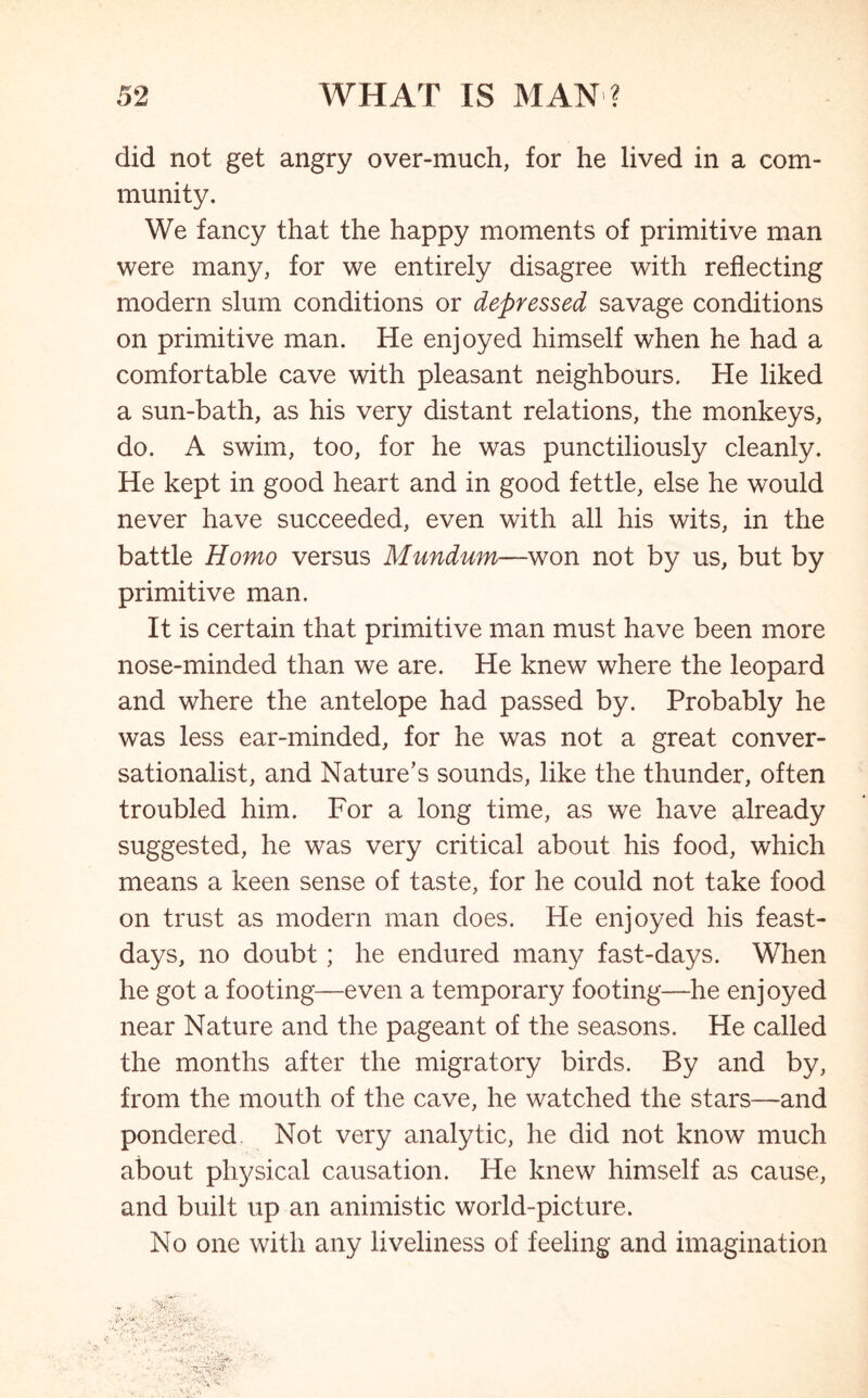 did not get angry over-much, for he lived in a com- munity. We fancy that the happy moments of primitive man were many, for we entirely disagree with reflecting modern slum conditions or depressed savage conditions on primitive man. He enjoyed himself when he had a comfortable cave with pleasant neighbours. He liked a sun-bath, as his very distant relations, the monkeys, do. A swim, too, for he was punctiliously cleanly. He kept in good heart and in good fettle, else he would never have succeeded, even with all his wits, in the battle Homo versus Mundum—won not by us, but by primitive man. It is certain that primitive man must have been more nose-minded than we are. He knew where the leopard and where the antelope had passed by. Probably he was less ear-minded, for he was not a great conver- sationalist, and Nature’s sounds, like the thunder, often troubled him. For a long time, as we have already suggested, he was very critical about his food, which means a keen sense of taste, for he could not take food on trust as modern man does. He enjoyed his feast- days, no doubt; he endured many fast-days. When he got a footing—even a temporary footing—he enjoyed near Nature and the pageant of the seasons. He called the months after the migratory birds. By and by, from the mouth of the cave, he watched the stars—and pondered. Not very analytic, he did not know much about physical causation. He knew himself as cause, and built up an animistic world-picture. No one with any liveliness of feeling and imagination