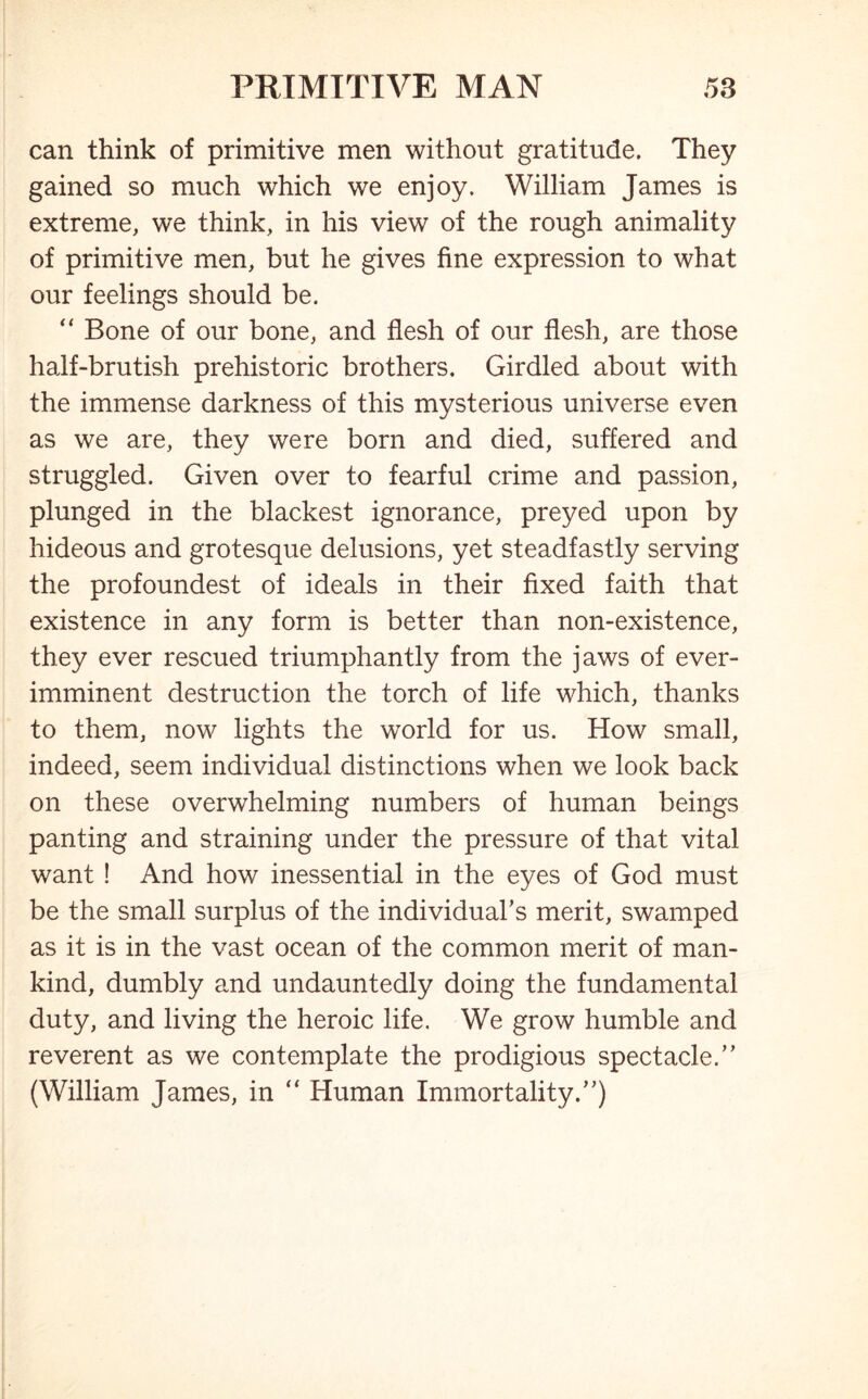 can think of primitive men without gratitude. They gained so much which we enjoy. William James is extreme, we think, in his view of the rough animality of primitive men, but he gives fine expression to what our feelings should be. “ Bone of our bone, and flesh of our flesh, are those half-brutish prehistoric brothers. Girdled about with the immense darkness of this mysterious universe even as we are, they were born and died, suffered and struggled. Given over to fearful crime and passion, plunged in the blackest ignorance, preyed upon by hideous and grotesque delusions, yet steadfastly serving the profoundest of ideals in their fixed faith that existence in any form is better than non-existence, they ever rescued triumphantly from the jaws of ever- imminent destruction the torch of life which, thanks to them, now lights the world for us. How small, indeed, seem individual distinctions when we look back on these overwhelming numbers of human beings panting and straining under the pressure of that vital want ! And how inessential in the eyes of God must be the small surplus of the individual’s merit, swamped as it is in the vast ocean of the common merit of man- kind, dumbly and undauntedly doing the fundamental duty, and living the heroic life. We grow humble and reverent as we contemplate the prodigious spectacle.” (William James, in “ Human Immortality.”)