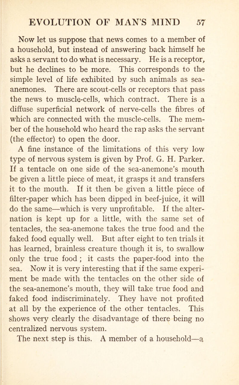 Now let us suppose that news comes to a member of a household, but instead of answering back himself he asks a servant to do what is necessary. He is a receptor, but he declines to be more. This corresponds to the simple level of life exhibited by such animals as sea- anemones. There are scout-cells or receptors that pass the news to muscle-cells, which contract. There is a diffuse superficial network of nerve-cells the fibres of which are connected with the muscle-cells. The mem- ber of the household who heard the rap asks the servant (the effector) to open the door. A fine instance of the limitations of this very low type of nervous system is given by Prof. G. H. Parker. If a tentacle on one side of the sea-anemone’s mouth be given a little piece of meat, it grasps it and transfers it to the mouth. If it then be given a little piece of filter-paper which has been dipped in beef-juice, it will do the same—which is very unprofitable. If the alter- nation is kept up for a little, with the same set of tentacles, the sea-anemone takes the true food and the faked food equally well. But after eight to ten trials it has learned, brainless creature though it is, to swallow only the true food ; it casts the paper-food into the sea. Now it is very interesting that if the same experi- ment be made with the tentacles on the other side of the sea-anemone’s mouth, they will take true food and faked food indiscriminately. They have not profited at all by the experience of the other tentacles. This shows very clearly the disadvantage of there being no centralized nervous system. The next step is this. A member of a household—a