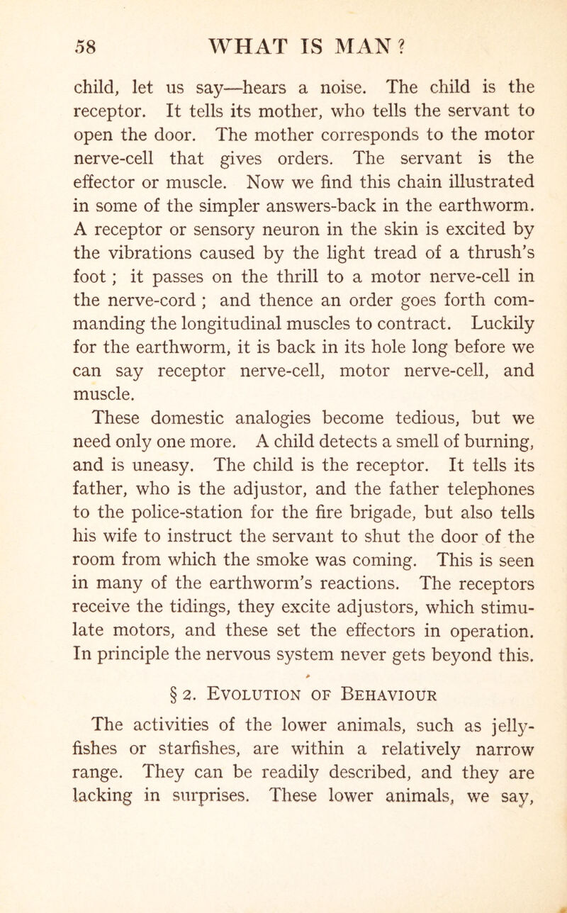 child, let us say-—hears a noise. The child is the receptor. It tells its mother, who tells the servant to open the door. The mother corresponds to the motor nerve-cell that gives orders. The servant is the effector or muscle. Now we find this chain illustrated in some of the simpler answers-back in the earthworm. A receptor or sensory neuron in the skin is excited by the vibrations caused by the light tread of a thrush’s foot; it passes on the thrill to a motor nerve-cell in the nerve-cord ; and thence an order goes forth com- manding the longitudinal muscles to contract. Luckily for the earthworm, it is back in its hole long before we can say receptor nerve-cell, motor nerve-cell, and muscle. These domestic analogies become tedious, but we need only one more. A child detects a smell of burning, and is uneasy. The child is the receptor. It tells its father, who is the adjustor, and the father telephones to the police-station for the fire brigade, but also tells his wife to instruct the servant to shut the door of the room from which the smoke was coming. This is seen in many of the earthworm’s reactions. The receptors receive the tidings, they excite adjustors, which stimu- late motors, and these set the effectors in operation. In principle the nervous system never gets beyond this. § 2. Evolution of Behaviour The activities of the lower animals, such as jelly- fishes or starfishes, are within a relatively narrow range. They can be readily described, and they are lacking in surprises. These lower animals, we say,