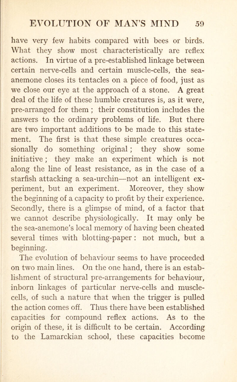 have very few habits compared with bees or birds. What they show most characteristically are reflex actions. In virtue of a pre-established linkage between certain nerve-cells and certain muscle-cells, the sea- anemone closes its tentacles on a piece of food, just as we close our eye at the approach of a stone. A great deal of the life of these humble creatures is, as it were, pre-arranged for them ; their constitution includes the answers to the ordinary problems of life. But there are two important additions to be made to this state- ment. The first is that these simple creatures occa- sionally do something original; they show some initiative; they make an experiment which is not along the line of least resistance, as in the case of a starfish attacking a sea-urchin—not an intelligent ex- periment, but an experiment. Moreover, they show the beginning of a capacity to profit by their experience. Secondly, there is a glimpse of mind, of a factor that we cannot describe physiologically. It may only be the sea-anemone’s local memory of having been cheated several times with blotting-paper : not much, but a beginning. The evolution of behaviour seems to have proceeded on two main lines. On the one hand, there is an estab- lishment of structural pre-arrangements for behaviour, inborn linkages of particular nerve-cells and muscle- cells, of such a nature that when the trigger is pulled the action comes off. Thus there have been established capacities for compound reflex actions. As to the origin of these, it is difficult to be certain. According to the Lamarckian school, these capacities become