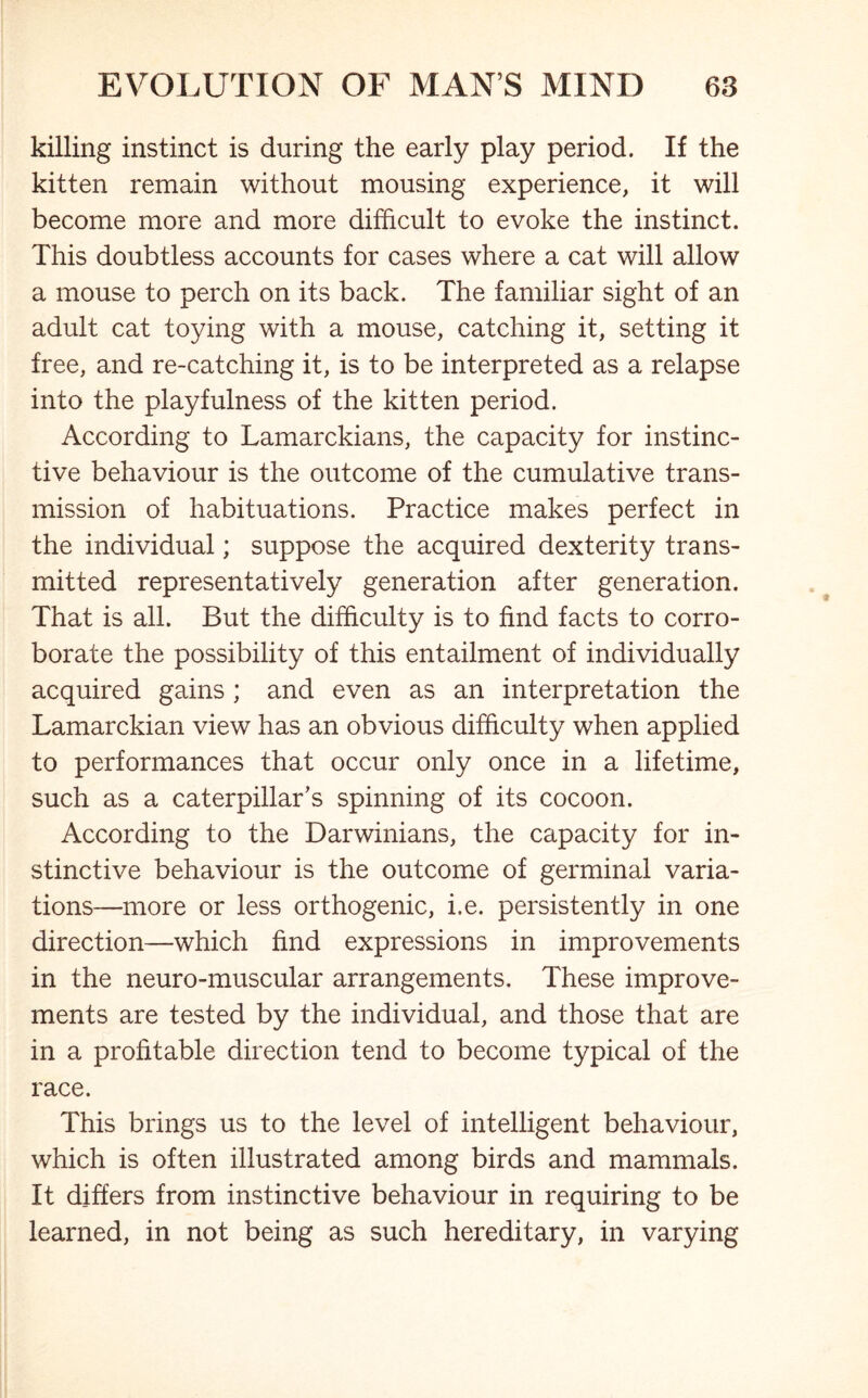 killing instinct is during the early play period. If the kitten remain without mousing experience, it will become more and more difficult to evoke the instinct. This doubtless accounts for cases where a cat will allow a mouse to perch on its back. The familiar sight of an adult cat toying with a mouse, catching it, setting it free, and re-catching it, is to be interpreted as a relapse into the playfulness of the kitten period. According to Lamarckians, the capacity for instinc- tive behaviour is the outcome of the cumulative trans- mission of habituations. Practice makes perfect in the individual; suppose the acquired dexterity trans- mitted representatively generation after generation. That is all. But the difficulty is to find facts to corro- borate the possibility of this entailment of individually acquired gains ; and even as an interpretation the Lamarckian view has an obvious difficulty when applied to performances that occur only once in a lifetime, such as a caterpillar's spinning of its cocoon. According to the Darwinians, the capacity for in- stinctive behaviour is the outcome of germinal varia- tions—more or less orthogenic, i.e. persistently in one direction—which find expressions in improvements in the neuro-muscular arrangements. These improve- ments are tested by the individual, and those that are in a profitable direction tend to become typical of the race. This brings us to the level of intelligent behaviour, which is often illustrated among birds and mammals. It differs from instinctive behaviour in requiring to be learned, in not being as such hereditary, in varying