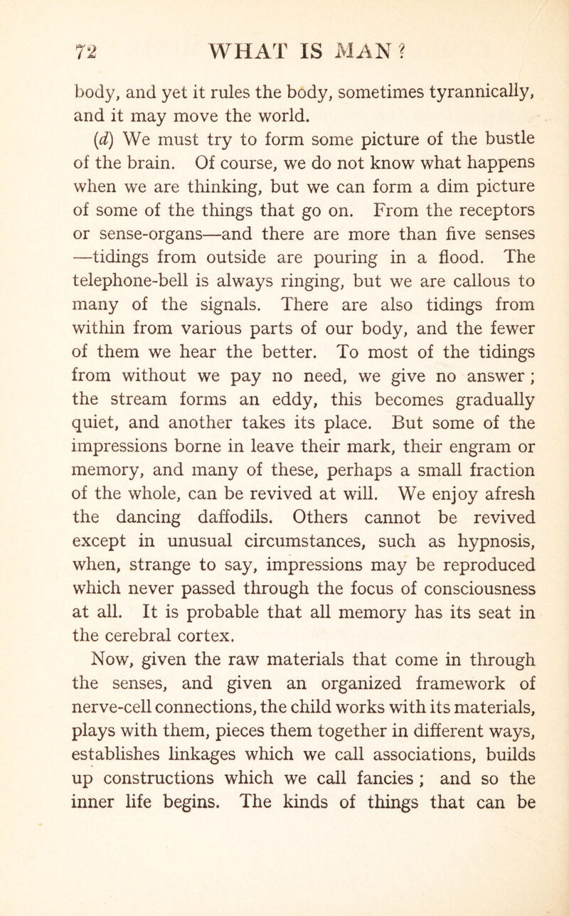 body, and yet it rules the body, sometimes tyrannically, and it may move the world. (d) We must try to form some picture of the bustle of the brain. Of course, we do not know what happens when we are thinking, but we can form a dim picture of some of the things that go on. From the receptors or sense-organs—and there are more than five senses —tidings from outside are pouring in a flood. The telephone-bell is always ringing, but we are callous to many of the signals. There are also tidings from within from various parts of our body, and the fewer of them we hear the better. To most of the tidings from without we pay no need, we give no answer ; the stream forms an eddy, this becomes gradually quiet, and another takes its place. But some of the impressions borne in leave their mark, their engram or memory, and many of these, perhaps a small fraction of the whole, can be revived at will. We enjoy afresh the dancing daffodils. Others cannot be revived except in unusual circumstances, such as hypnosis, when, strange to say, impressions may be reproduced which never passed through the focus of consciousness at all. It is probable that all memory has its seat in the cerebral cortex. Now, given the raw materials that come in through the senses, and given an organized framework of nerve-cell connections, the child works with its materials, plays with them, pieces them together in different ways, establishes linkages which we call associations, builds up constructions which we call fancies ; and so the inner life begins. The kinds of things that can be