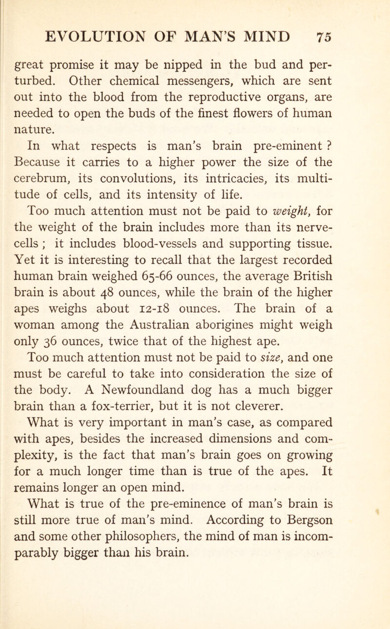 great promise it may be nipped in the bud and per- turbed. Other chemical messengers, which are sent out into the blood from the reproductive organs, are needed to open the buds of the finest flowers of human nature. In what respects is man's brain pre-eminent ? Because it carries to a higher power the size of the cerebrum, its convolutions, its intricacies, its multi- tude of cells, and its intensity of life. Too much attention must not be paid to weight, for the weight of the brain includes more than its nerve- cells ; it includes blood-vessels and supporting tissue. Yet it is interesting to recall that the largest recorded human brain weighed 65-66 ounces, the average British brain is about 48 ounces, while the brain of the higher apes weighs about 12-18 ounces. The brain of a woman among the Australian aborigines might weigh only 36 ounces, twice that of the highest ape. Too much attention must not be paid to size, and one must be careful to take into consideration the size of the body. A Newfoundland dog has a much bigger brain than a fox-terrier, but it is not cleverer. What is very important in man's case, as compared with apes, besides the increased dimensions and com- plexity, is the fact that man’s brain goes on growing for a much longer time than is true of the apes. It remains longer an open mind. What is true of the pre-eminence of man’s brain is still more true of man's mind. According to Bergson and some other philosophers, the mind of man is incom- parably bigger than his brain.