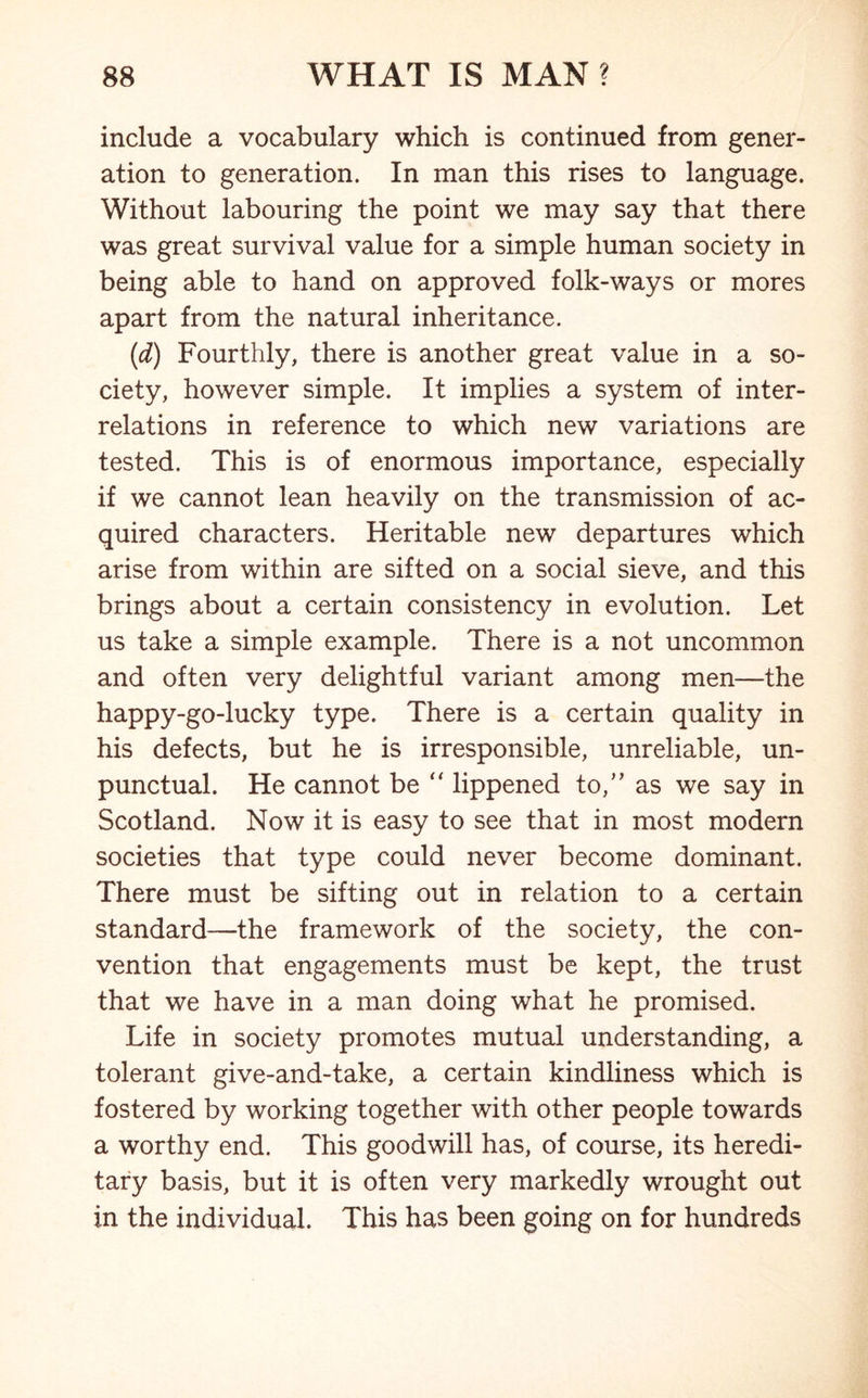 include a vocabulary which is continued from gener- ation to generation. In man this rises to language. Without labouring the point we may say that there was great survival value for a simple human society in being able to hand on approved folk-ways or mores apart from the natural inheritance. (d) Fourthly, there is another great value in a so- ciety, however simple. It implies a system of inter- relations in reference to which new variations are tested. This is of enormous importance, especially if we cannot lean heavily on the transmission of ac- quired characters. Heritable new departures which arise from within are sifted on a social sieve, and this brings about a certain consistency in evolution. Let us take a simple example. There is a not uncommon and often very delightful variant among men—the happy-go-lucky type. There is a certain quality in his defects, but he is irresponsible, unreliable, un- punctual. He cannot be  lippened to,” as we say in Scotland. Now it is easy to see that in most modern societies that type could never become dominant. There must be sifting out in relation to a certain standard—the framework of the society, the con- vention that engagements must be kept, the trust that we have in a man doing what he promised. Life in society promotes mutual understanding, a tolerant give-and-take, a certain kindliness which is fostered by working together with other people towards a worthy end. This goodwill has, of course, its heredi- tary basis, but it is often very markedly wrought out in the individual. This has been going on for hundreds