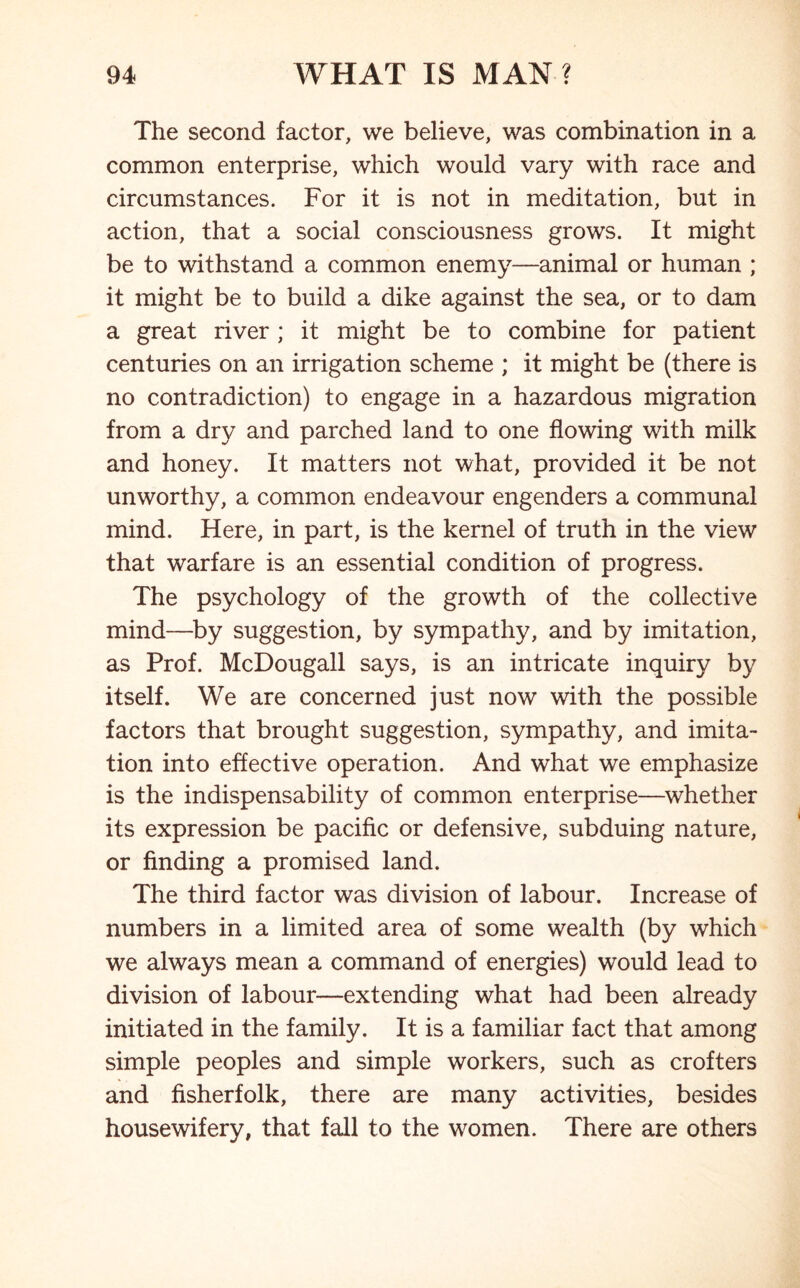 The second factor, we believe, was combination in a common enterprise, which would vary with race and circumstances. For it is not in meditation, but in action, that a social consciousness grows. It might be to withstand a common enemy—animal or human ; it might be to build a dike against the sea, or to dam a great river; it might be to combine for patient centuries on an irrigation scheme ; it might be (there is no contradiction) to engage in a hazardous migration from a dry and parched land to one flowing with milk and honey. It matters not what, provided it be not unworthy, a common endeavour engenders a communal mind. Here, in part, is the kernel of truth in the view that warfare is an essential condition of progress. The psychology of the growth of the collective mind—by suggestion, by sympathy, and by imitation, as Prof. McDougall says, is an intricate inquiry by itself. We are concerned just now with the possible factors that brought suggestion, sympathy, and imita- tion into effective operation. And what we emphasize is the indispensability of common enterprise—whether its expression be pacific or defensive, subduing nature, or finding a promised land. The third factor was division of labour. Increase of numbers in a limited area of some wealth (by which we always mean a command of energies) would lead to division of labour—extending what had been already initiated in the family. It is a familiar fact that among simple peoples and simple workers, such as crofters and fisherfolk, there are many activities, besides housewifery, that fall to the w^omen. There are others