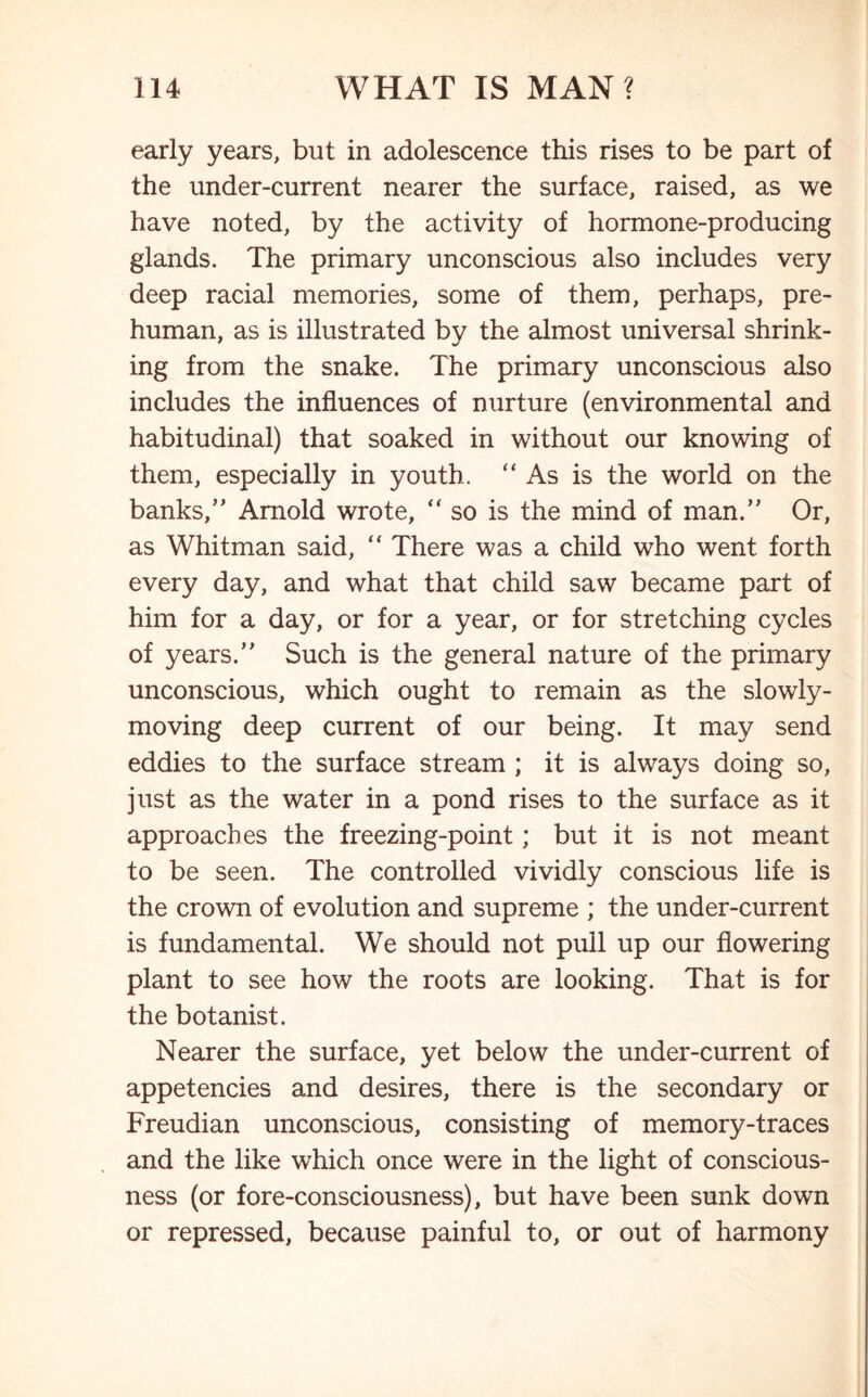 early years, but in adolescence this rises to be part of the under-current nearer the surface, raised, as we have noted, by the activity of hormone-producing glands. The primary unconscious also includes very deep racial memories, some of them, perhaps, pre- human, as is illustrated by the almost universal shrink- ing from the snake. The primary unconscious also includes the influences of nurture (environmental and habitudinal) that soaked in without our knowing of them, especially in youth. “As is the world on the banks,” Arnold wrote, “ so is the mind of man.” Or, as Whitman said, “ There was a child who went forth every day, and what that child saw became part of him for a day, or for a year, or for stretching cycles of years.” Such is the general nature of the primary unconscious, which ought to remain as the slowly- moving deep current of our being. It may send eddies to the surface stream ; it is always doing so, just as the water in a pond rises to the surface as it approaches the freezing-point; but it is not meant to be seen. The controlled vividly conscious life is the crown of evolution and supreme ; the under-current is fundamental. We should not pull up our flowering plant to see how the roots are looking. That is for the botanist. Nearer the surface, yet below the under-current of appetencies and desires, there is the secondary or Freudian unconscious, consisting of memory-traces and the like which once were in the light of conscious- ness (or fore-consciousness), but have been sunk down or repressed, because painful to, or out of harmony