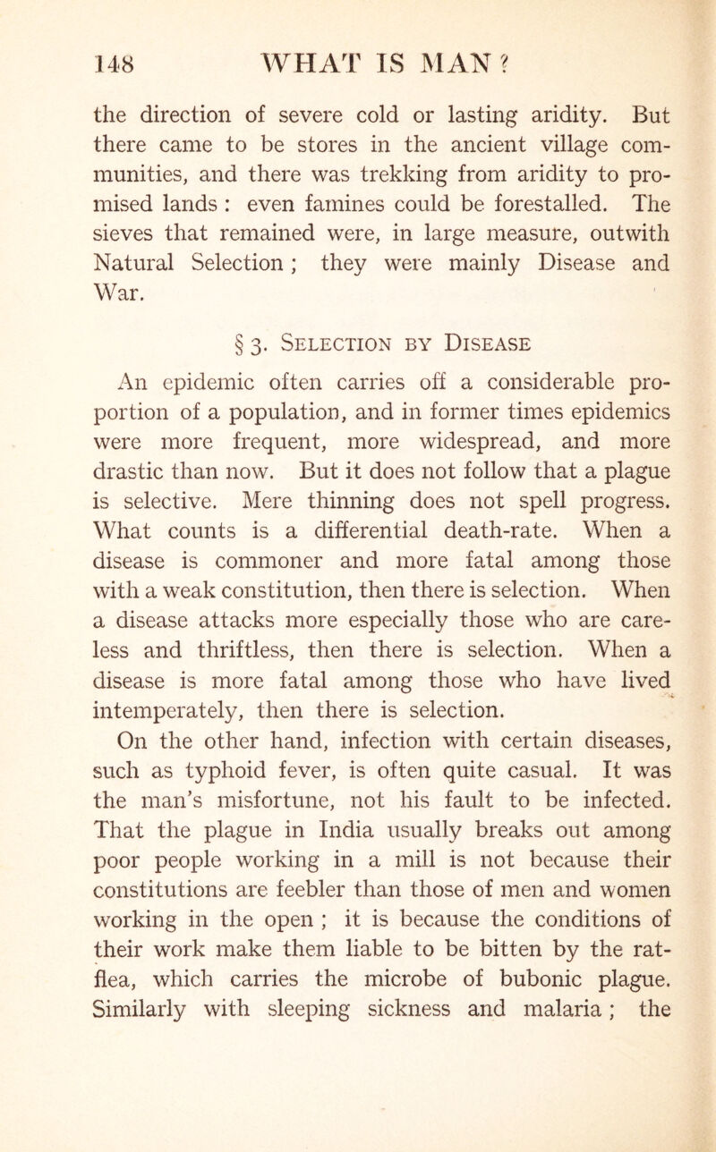 the direction of severe cold or lasting aridity. But there came to be stores in the ancient village com- munities, and there was trekking from aridity to pro- mised lands : even famines could be forestalled. The sieves that remained were, in large measure, outwith Natural Selection; they were mainly Disease and War. § 3. Selection by Disease An epidemic often carries off a considerable pro- portion of a population, and in former times epidemics were more frequent, more widespread, and more drastic than now. But it does not follow that a plague is selective. Mere thinning does not spell progress. What counts is a differential death-rate. When a disease is commoner and more fatal among those with a weak constitution, then there is selection. When a disease attacks more especially those who are care- less and thriftless, then there is selection. When a disease is more fatal among those who have lived intemperately, then there is selection. On the other hand, infection with certain diseases, such as typhoid fever, is often quite casual. It was the man’s misfortune, not his fault to be infected. That the plague in India usually breaks out among poor people working in a mill is not because their constitutions are feebler than those of men and women working in the open ; it is because the conditions of their work make them liable to be bitten by the rat- flea, which carries the microbe of bubonic plague. Similarly with sleeping sickness and malaria; the