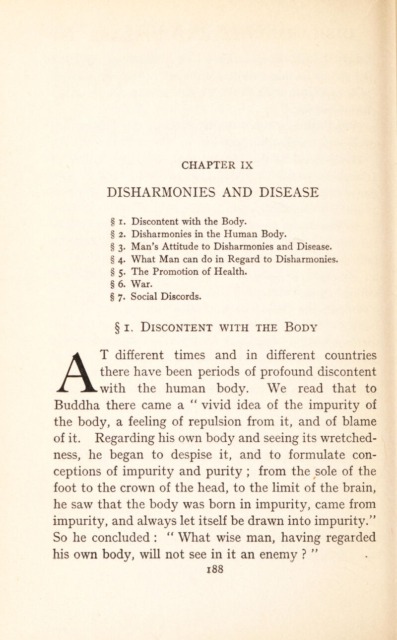 CHAPTER IX DISHARMONIES AND DISEASE § i. Discontent with the Body. § 2. Disharmonies in the Human Body. § 3. Man’s Attitude to Disharmonies and Disease. § 4. What Man can do in Regard to Disharmonies. § 5. The Promotion of Health. § 6. War. § 7. Social Discords. § 1. Discontent with the Body AT different times and in different countries there have been periods of profound discontent with the human body. We read that to Buddha there came a “ vivid idea of the impurity of the body, a feeling of repulsion from it, and of blame of it. Regarding his own body and seeing its wretched- ness, he began to despise it, and to formulate con- ceptions of impurity and purity ; from the sole of the foot to the crown of the head, to the limit of the brain, he saw that the body was born in impurity, came from impurity, and always let itself be drawn into impurity.” So he concluded : “ What wise man, having regarded his own body, will not see in it an enemy ? ”