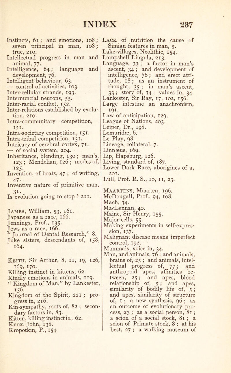 Instincts, 61 ; and emotions, 108 ; seven principal in man, 108; true, 210. Intellectual progress in man and animal, 77. Intelligence, 64; language and development, 76. Intelligent behaviour, 63. — control of activities, 103. Inter-cellular strands, 193. Internuncial neurons, 55. Inter-racial conflict, 152. Inter-relations established by evolu- tion, 210. Intra-communitary competition, I5I* Intra-societary competition, 151. Intra-tribal competition, 151. Intricacy of cerebral cortex, 71* — of social system, 204. Inheritance, blending, 130 ; man’s, 123; Mendelian, 126 ; modes of, 125. Invention, of boats, 47 ; of writing, 47- ... Inventive nature of primitive man, 31 • . Is evolution going to stop r 211. James, William, 53, 161. Japanese as a race, 166. Jennings, Prof., 135. Jews as a race, 166. “Journal of Dental Research,” 8. Juke sisters, descendants of, 158, 164. Keith, Sir Arthur, 8, 11, 19, 126, 169, 170. Killing instinct in kittens, 62. Kindly emotions in animals, 119. “ Kingdom of Man,” by Lankester, 156. Kingdom of the Spirit, 221 ; pro- gress in, 216. Kin-sympathy, roots of, 82 ; secon- dary factors in, 83. Kitten, killing instinct in, 62. Knox, John, 138. Kropotkin, P., 154- Lack of nutrition the cause of Simian features in man, 5. Lake-villages, Neolithic, 154. Lampshell Lingula, 213. Language, 33 ; a factor in man’s ascent, 34 ; and development of intelligence, 76 ; and erect atti- tude, 18; as an instrument of thought, 35 : in man’s ascent, 33 ; story of, 34; values in, 34. Lankester, Sir Ray, 17, 102, 156. Large intestine an anachronism, 191. Law of anticipation, 129. League of Nations, 203. Leiper, Dr., 198. Lemuridae, 6. Le Play, 98. Lineage, collateral, 7. Linnaeus, 169. Lip, Hapsburg, 126. Living, standard of, 187. Lower Dark Race, aborigines of a, 201. Lull, Prof. R. S., 10, 11, 23. Maartens, Maarten, 196. McDougall, Prof., 94, 108. Mach, 34. MacLennan, 40. Maine, Sir Henry, 155. Major-cells, 55. Making experiments in self-expres- sion, 137. _ Malignant disease means imperfect control, 192. Mammals, voice in, 34. Man, and animals, 76 ; and animals, brains of, 25 ; and animals, intel- lectual progress of, 77 ; and anthropoid apes, affinities be- tween, 25; and apes, blood relationship of, 5 ; and apes, similarity of bodily life of, 5 ; and apes, similarity of structure of, 1 ; a new synthesis, 96 ; as an outcome of evolutionary pro- cess, 23 ; as a social person, 81 ; a scion of a social stock, 81 ; a scion of Primate stock, 8 ; at his best, 27 ; a walking museum of