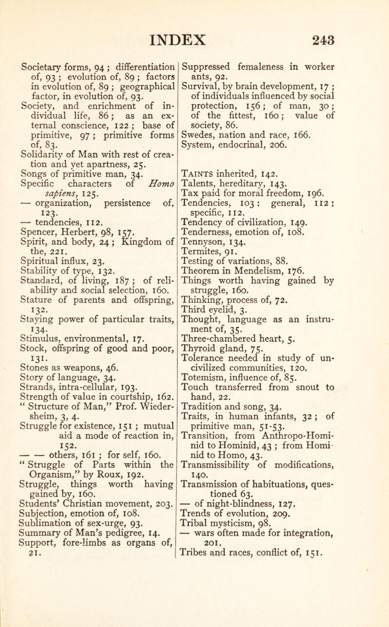 Societary forms, 94 ; differentiation of, 93 ; evolution of, 89 ; factors in evolution of, 89 ; geographical factor, in evolution of, 93. Society, and enrichment of in- dividual life, 86; as an ex- ternal conscience, 122 ; base of primitive, 97 ; primitive forms of, 83. Solidarity of Man with rest of crea- tion and yet apartness, 25. Songs of primitive man, 34. Specific characters of Homo sapiens, 125. — organization, persistence of, 123. — tendencies, 112. Spencer, Herbert, 98, 157. Spirit, and body, 24; Kingdom of the, 221. Spiritual influx, 23. Stability of type, 132. Standard, of living, 187 ; of reli- ability and social selection, 160. .Stature of parents and offspring, 132. Staying power of particular traits, 134. Stimulus, environmental, 17. Stock, offspring of good and poor, 131- Stones as weapons, 46. Story of language, 34. Strands, intra-cellular, 193. Strength of value in courtship, 162. “ Structure of Man,” Prof. Wieder- sheim, 3, 4. Struggle for existence, 151 ; mutual aid a mode of reaction in, 152. others, 161 ; for self, 160. “ Struggle of Parts within the Organism,” by Roux, 192. Struggle, things worth having gained by, 160. Students’ Christian movement, 203. Subjection, emotion of, 108. Sublimation of sex-urge, 93. Summary of Man’s pedigree, 14. Support, fore-limbs as organs of, 21. Suppressed femaleness in worker ants, 92. Survival, by brain development, 17 ; of individuals influenced by social protection, 156; of man, 30; of the fittest, 160; value of society, 86. Swedes, nation and race, 166. System, endocrinal, 206. Taints inherited, 142. Talents, hereditary, 143. Tax paid for moral freedom, 196. Tendencies, 103: general, 112; specific, 112. Tendency of civilization, 149. Tenderness, emotion of, 108. Tennyson, 134. Termites, 91. Testing of variations, 88. Theorem in Mendelism, 176. Things worth having gained by struggle, 160. Thinking, process of, 72. Third eyelid, 3. Thought, language as an instru- ment of, 35. Three-chambered heart, 5. Thyroid gland, 75. Tolerance needed in study of un* civilized communities, 120. Totemism, influence of, 85. Touch transferred from snout to hand, 22. Tradition and song, 34. Traits, in human infants, 32 ; of primitive man, 51-53. Transition, from Anthropo-Homi- nid to Hominid, 43 ; from Homi- nid to Homo, 43. Transmissibility of modifications, 140. Transmission of habituations, ques- tioned 63. — of night-blindness, 127. Trends of evolution, 209. Tribal mysticism, 98. — wars often made for integration, 201. Tribes and races, conflict of, 151.