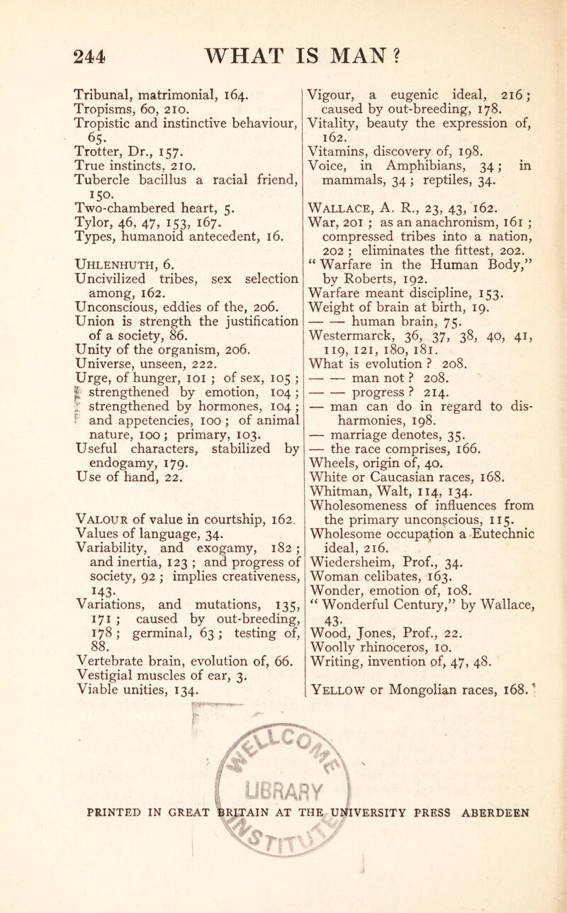 Tribunal, matrimonial, 164. Tropisms, 60, 210. Tropistic and instinctive behaviour, 65- Trotter, Dr., 157. True instincts, 210. Tubercle bacillus a racial friend, 150. Two-chambered heart, 5. Tylor, 46, 47, 153, 167. Types, humanoid antecedent, 16. Uhlenhuth, 6. Uncivilized tribes, sex selection among, 162. Unconscious, eddies of the, 206. Union is strength the justification of a society, 86. Unity of the organism, 206. Universe, unseen, 222. Urge, of hunger, 101 ; of sex, 105 ; I strengthened by emotion, 104; % strengthened by hormones, 104 ; f and appetencies, 100 ; of animal nature, 100 ; primary, 103. Useful characters, stabilized by endogamy, 179. Use of hand, 22. Valour of value in courtship, 162. Values of language, 34. Variability, and exogamy, 182 ; and inertia, 123 ; and progress of society, 92 ; implies creativeness, H3-. Variations, and mutations, 135, 171 ; caused by out-breeding, 178 ; germinal, 63 ; testing of, 88. Vertebrate brain, evolution of, 66. Vestigial muscles of ear, 3. Viable unities, 134. Vigour, a eugenic ideal, 216; caused by out-breeding, 178. Vitality, beauty the expression of, 162. Vitamins, discovery of, 198. Voice, in Amphibians, 34; in mammals, 34 ; reptiles, 34. Wallace, A. R., 23, 43, 162. War, 201 ; as an anachronism, 161 ; compressed tribes into a nation, 202 ; eliminates the fittest, 202. “ Warfare in the Human Body,” by Roberts, 192. Warfare meant discipline, 153. Weight of brain at birth, 19. human brain, 75- Westermarck, 36, 37, 38, 40, 41, 119, 121, 180, 181. What is evolution ? 208. man not ? 208. progress ? 214. — man can do in regard to dis- harmonies, 198. — marriage denotes, 35. — the race comprises, 166. Wheels, origin of, 40. White or Caucasian races, 168. Whitman, Walt, 114, 134. Wholesomeness of influences from the primary unconscious, 115. Wholesome occupation a Eutechnic ideal, 216. Wiedersheim, Prof., 34. Woman celibates, 163. Wonder, emotion of, 108. “ Wonderful Century,” by Wallace, 43- Wood, Jones, Prof., 22. Woolly rhinoceros, 10. Writing, invention of, 47, 48. Yellow or Mongolian races, 168/