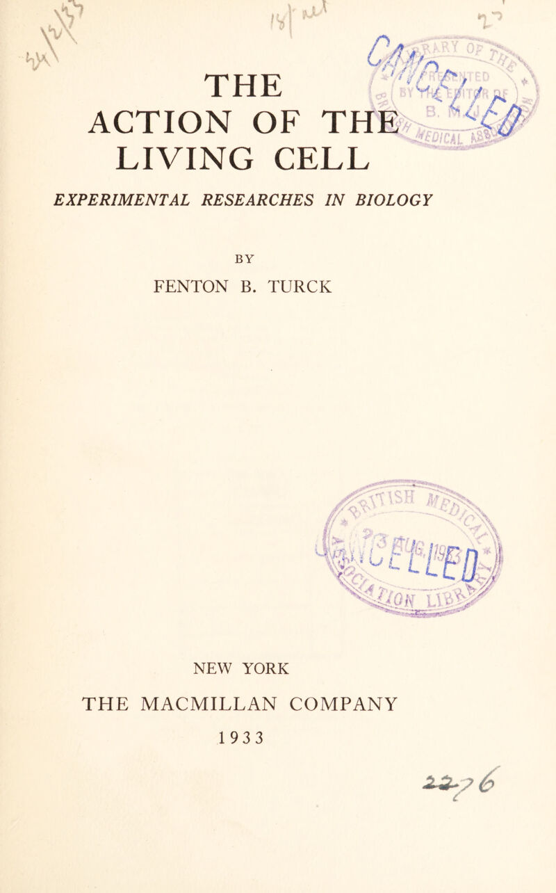 y . x\ /f THE ACTION OF THE LIVING CELL IV * n h)\ 1y ■ ; . ' issj «* W l ^ i?£S£APCi/£S /TV BIOLOGY BY FENTON B. TURCK #/-O, v' * -v/) A. jy * // ! >: 2f • , ‘ '$ flff | • \ \ t/ N\ V*\\ '“ sKSSSaW*®0 NEW YORK THE MACMILLAN COMPANY 1933