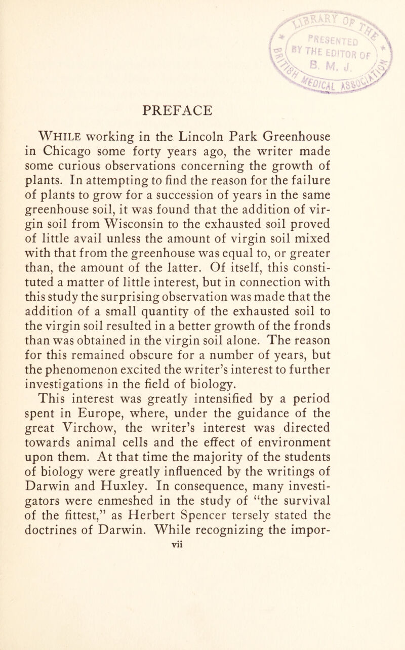i H f WHILE working in the Lincoln Park Greenhouse in Chicago some forty years ago, the writer made some curious observations concerning the growth of plants. In attempting to find the reason for the failure of plants to grow for a succession of years in the same greenhouse soil, it was found that the addition of vir- gin soil from Wisconsin to the exhausted soil proved of little avail unless the amount of virgin soil mixed with that from the greenhouse was equal to, or greater than, the amount of the latter. Of itself, this consti- tuted a matter of little interest, but in connection with this study the surprising observation was made that the addition of a small quantity of the exhausted soil to the virgin soil resulted in a better growth of the fronds than was obtained in the virgin soil alone. The reason for this remained obscure for a number of years, but the phenomenon excited the writer’s interest to further investigations in the field of biology. This interest was greatly intensified by a period spent in Europe, where, under the guidance of the great Virchow, the writer’s interest was directed towards animal cells and the effect of environment upon them. At that time the majority of the students of biology were greatly influenced by the writings of Darwin and Huxley. In consequence, many investi- gators were enmeshed in the study of “the survival of the fittest,” as Herbert Spencer tersely stated the doctrines of Darwin. While recognizing the impor-