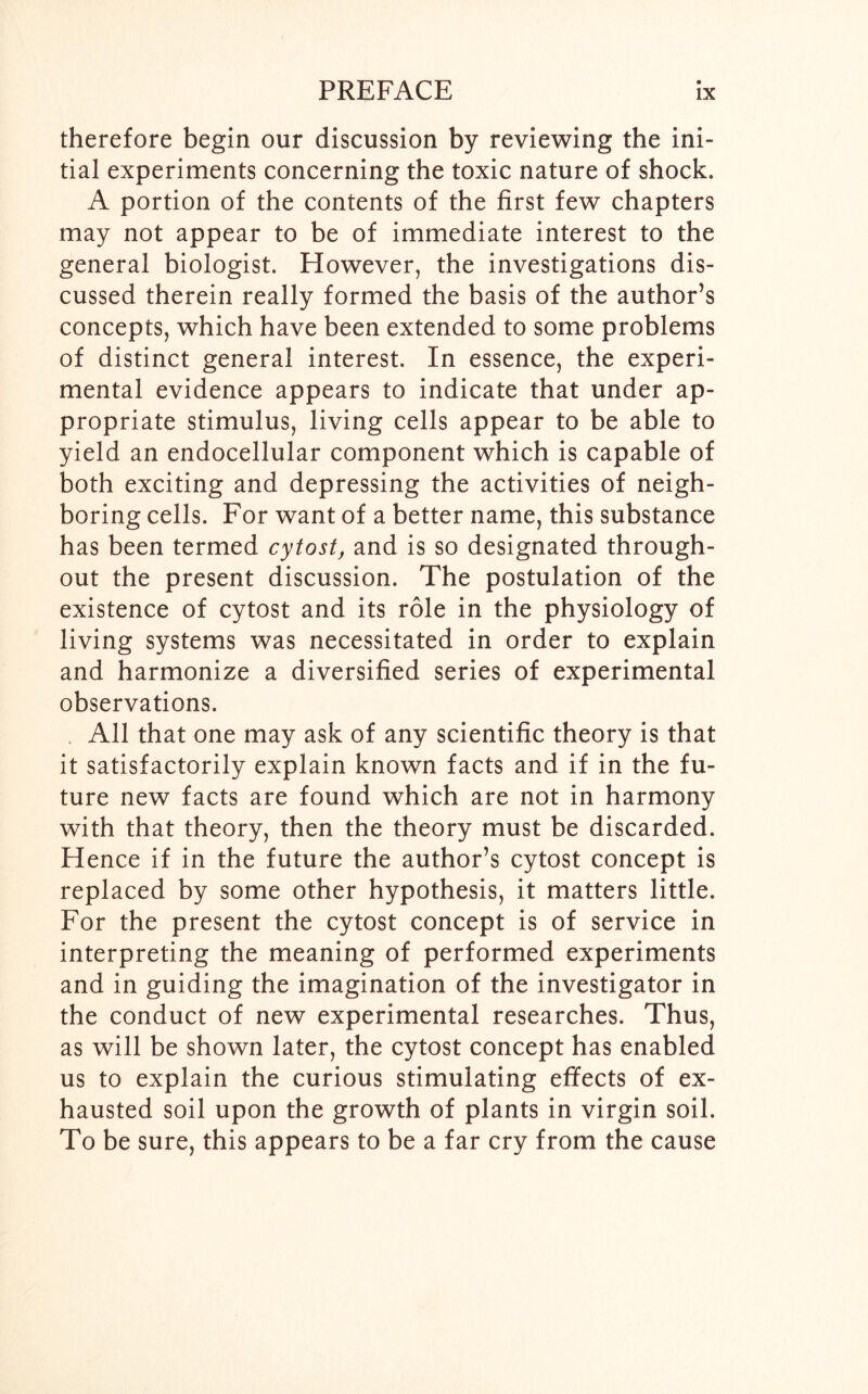 therefore begin our discussion by reviewing the ini- tial experiments concerning the toxic nature of shock. A portion of the contents of the first few chapters may not appear to be of immediate interest to the general biologist. However, the investigations dis- cussed therein really formed the basis of the author’s concepts, which have been extended to some problems of distinct general interest. In essence, the experi- mental evidence appears to indicate that under ap- propriate stimulus, living cells appear to be able to yield an endocellular component which is capable of both exciting and depressing the activities of neigh- boring cells. For want of a better name, this substance has been termed cytost, and is so designated through- out the present discussion. The postulation of the existence of cytost and its role in the physiology of living systems was necessitated in order to explain and harmonize a diversified series of experimental observations. All that one may ask of any scientific theory is that it satisfactorily explain known facts and if in the fu- ture new facts are found which are not in harmony with that theory, then the theory must be discarded. Hence if in the future the author’s cytost concept is replaced by some other hypothesis, it matters little. For the present the cytost concept is of service in interpreting the meaning of performed experiments and in guiding the imagination of the investigator in the conduct of new experimental researches. Thus, as will be shown later, the cytost concept has enabled us to explain the curious stimulating effects of ex- hausted soil upon the growth of plants in virgin soil. To be sure, this appears to be a far cry from the cause