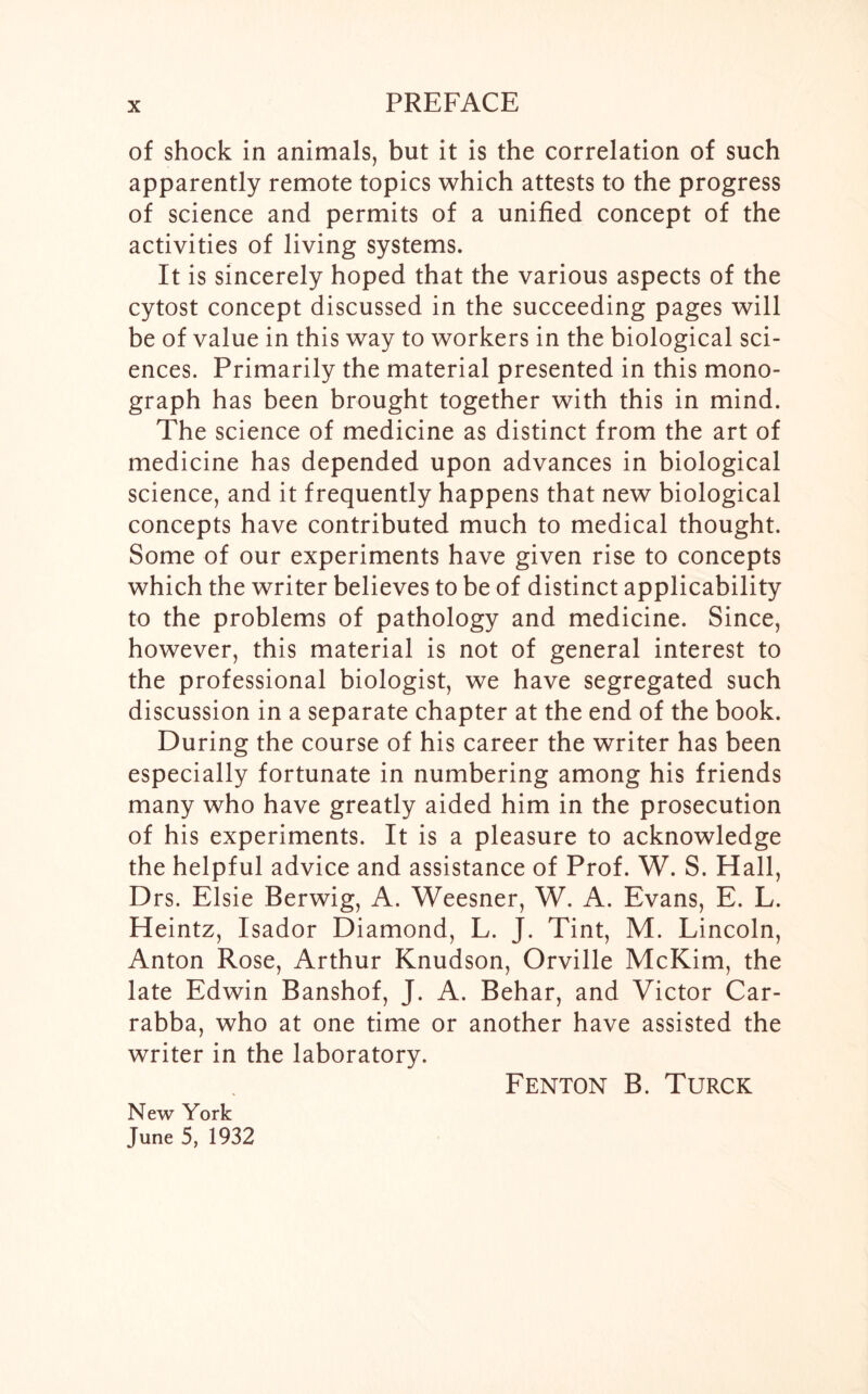 of shock in animals, but it is the correlation of such apparently remote topics which attests to the progress of science and permits of a unified concept of the activities of living systems. It is sincerely hoped that the various aspects of the cytost concept discussed in the succeeding pages will be of value in this way to workers in the biological sci- ences. Primarily the material presented in this mono- graph has been brought together with this in mind. The science of medicine as distinct from the art of medicine has depended upon advances in biological science, and it frequently happens that new biological concepts have contributed much to medical thought. Some of our experiments have given rise to concepts which the writer believes to be of distinct applicability to the problems of pathology and medicine. Since, however, this material is not of general interest to the professional biologist, we have segregated such discussion in a separate chapter at the end of the book. During the course of his career the writer has been especially fortunate in numbering among his friends many who have greatly aided him in the prosecution of his experiments. It is a pleasure to acknowledge the helpful advice and assistance of Prof. W. S. Hall, Drs. Elsie Berwig, A. Weesner, W. A. Evans, E. L. Heintz, Isador Diamond, L. J. Tint, M. Lincoln, Anton Rose, Arthur Knudson, Orville McKim, the late Edwin Banshof, J. A. Behar, and Victor Car- rabba, who at one time or another have assisted the writer in the laboratory. Fenton B. Turck New York June 5, 1932